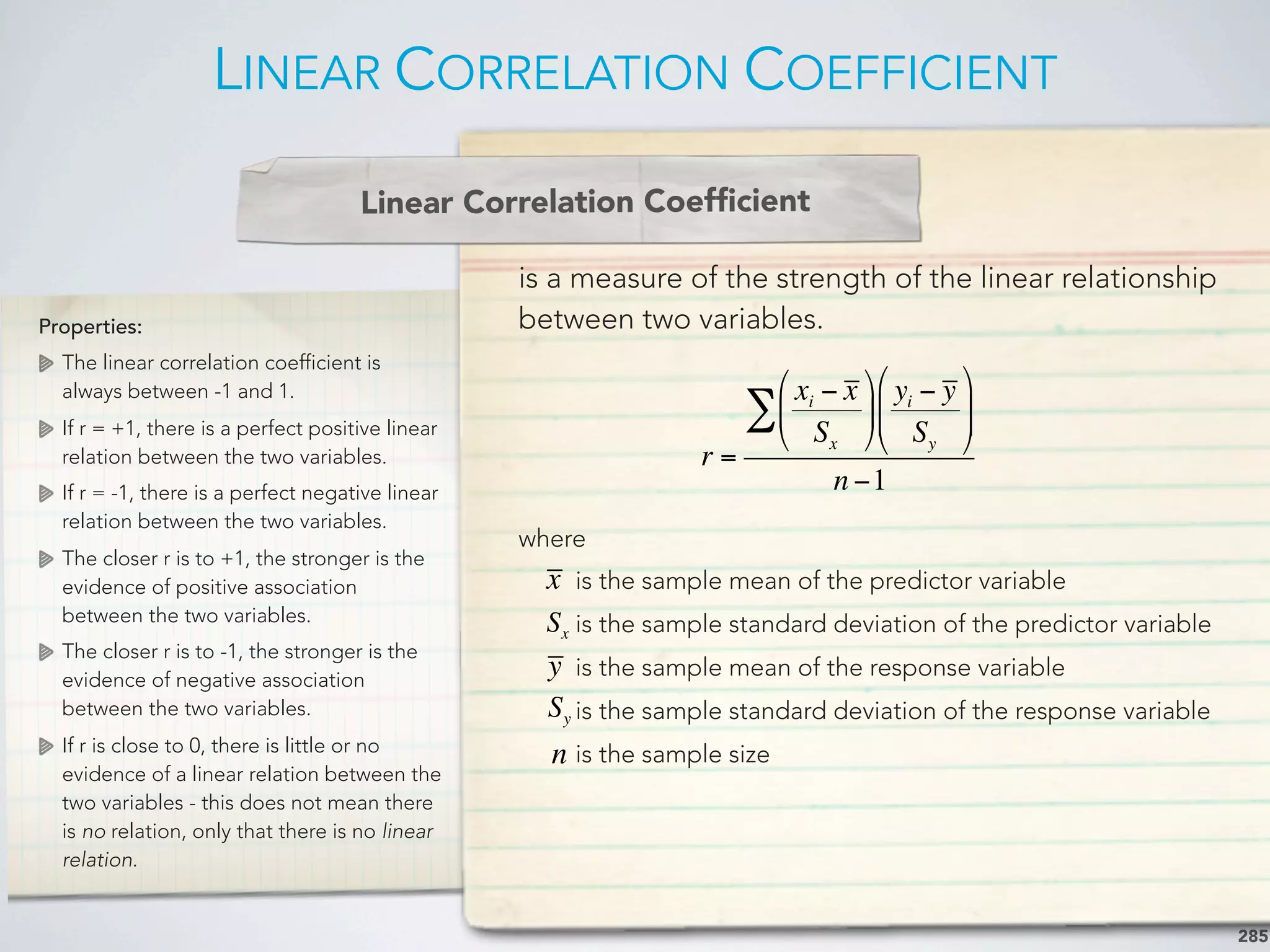 LINEAR CORRELATION COEFFICIENT
285
Properties:
The linear correlation coefficient is
always between -1 and 1.
If r = +1, there is a perfect positive linear
relation between the two variables.
If r = -1, there is a perfect negative linear
relation between the two variables.
The closer r is to +1, the stronger is the
evidence of positive association
between the two variables.
The closer r is to -1, the stronger is the
evidence of negative association
between the two variables.
If r is close to 0, there is little or no
evidence of a linear relation between the
two variables - this does not mean there
is no relation, only that there is no linear
relation.
is a measure of the strength of the linear relationship
between two variables.
where
is the sample mean of the predictor variable
is the sample standard deviation of the predictor variable
is the sample mean of the response variable
is the sample standard deviation of the response variable
is the sample size
Linear Correlation Coefﬁcient
r =
xi − x
Sx
"
#
$
%
&
'
yi − y
Sy
"
#
$$
%
&
''∑
n −1
x
Sx
y
Sy
n
 