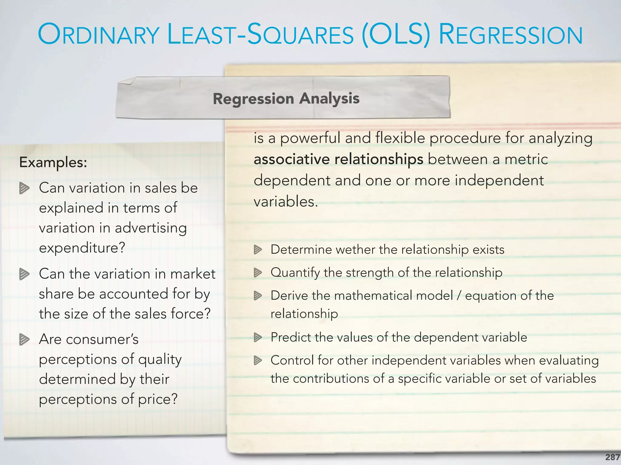 ORDINARY LEAST-SQUARES (OLS) REGRESSION
287
Examples:
Can variation in sales be
explained in terms of
variation in advertising
expenditure?
Can the variation in market
share be accounted for by
the size of the sales force?
Are consumer’s
perceptions of quality
determined by their
perceptions of price?
is a powerful and flexible procedure for analyzing
associative relationships between a metric
dependent and one or more independent
variables.
Determine wether the relationship exists
Quantify the strength of the relationship
Derive the mathematical model / equation of the
relationship
Predict the values of the dependent variable
Control for other independent variables when evaluating
the contributions of a specific variable or set of variables
Regression Analysis
 