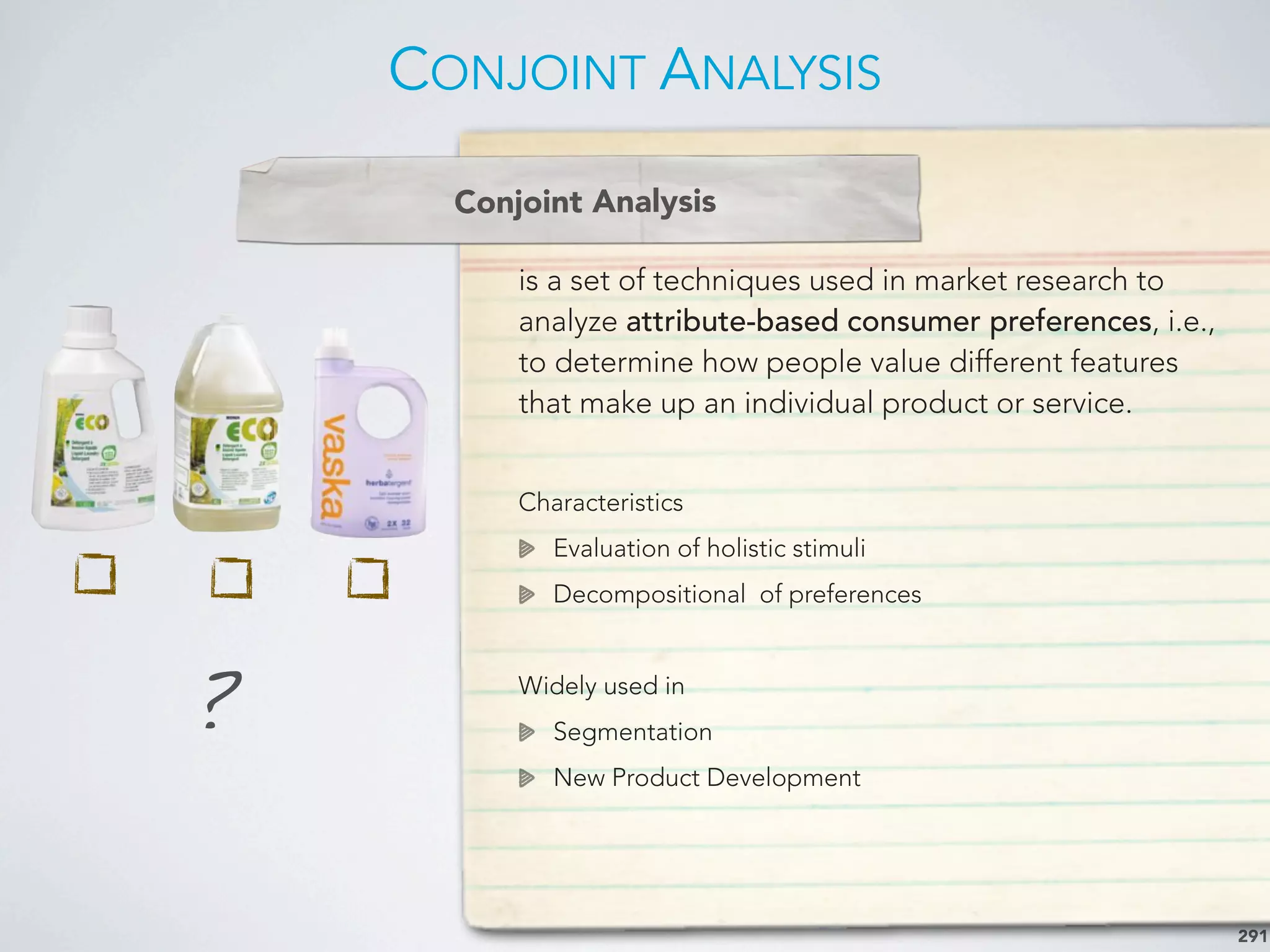 CONJOINT ANALYSIS
291
is a set of techniques used in market research to
analyze attribute-based consumer preferences, i.e.,
to determine how people value different features
that make up an individual product or service.
Characteristics
Evaluation of holistic stimuli
Decompositional of preferences
Widely used in
Segmentation
New Product Development
Conjoint Analysis
?
 
