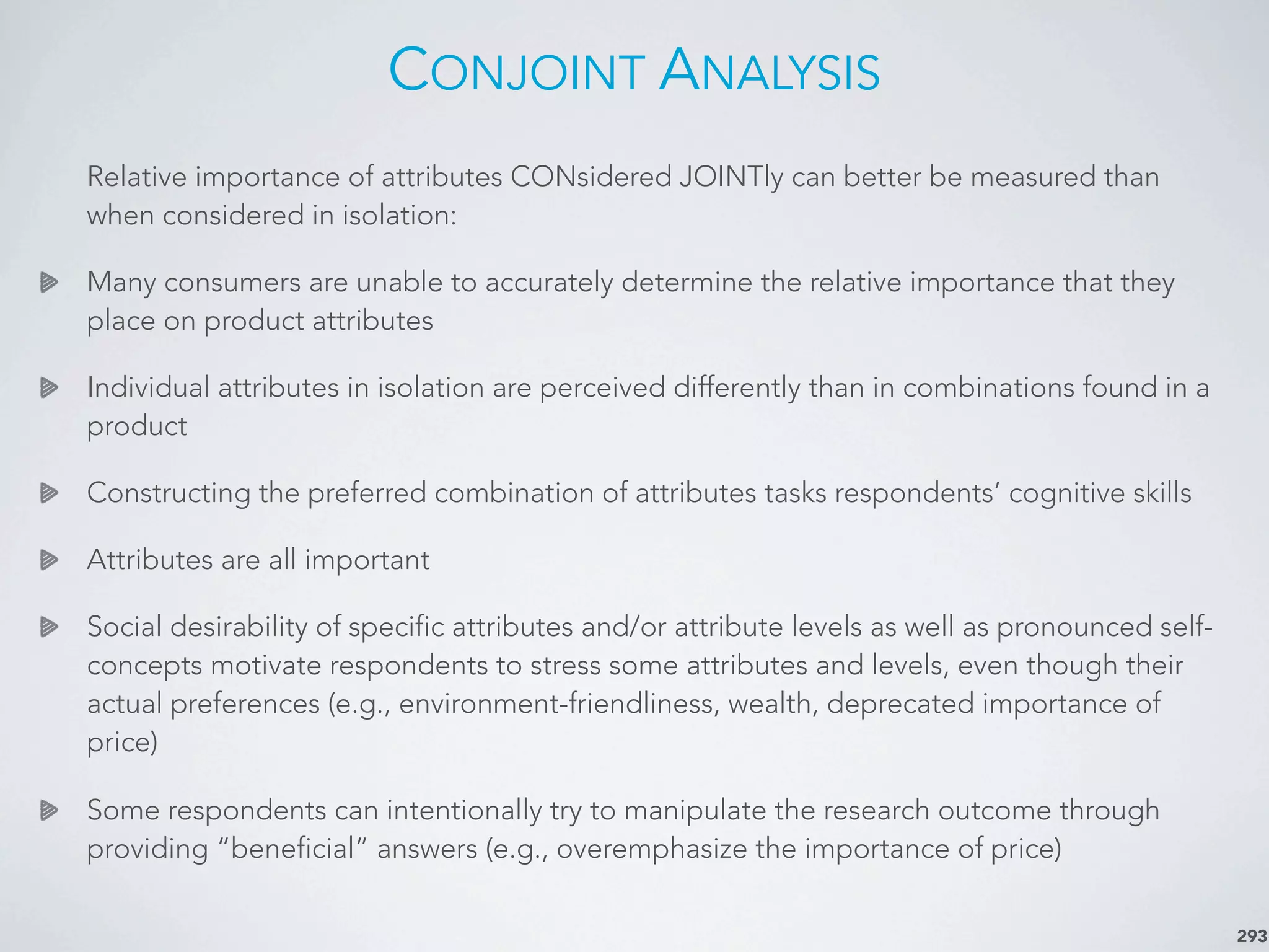 CONJOINT ANALYSIS
Relative importance of attributes CONsidered JOINTly can better be measured than
when considered in isolation:
Many consumers are unable to accurately determine the relative importance that they
place on product attributes
Individual attributes in isolation are perceived differently than in combinations found in a
product
Constructing the preferred combination of attributes tasks respondents’ cognitive skills
Attributes are all important
Social desirability of specific attributes and/or attribute levels as well as pronounced self-
concepts motivate respondents to stress some attributes and levels, even though their
actual preferences (e.g., environment-friendliness, wealth, deprecated importance of
price)
Some respondents can intentionally try to manipulate the research outcome through
providing “beneficial” answers (e.g., overemphasize the importance of price)
293
 