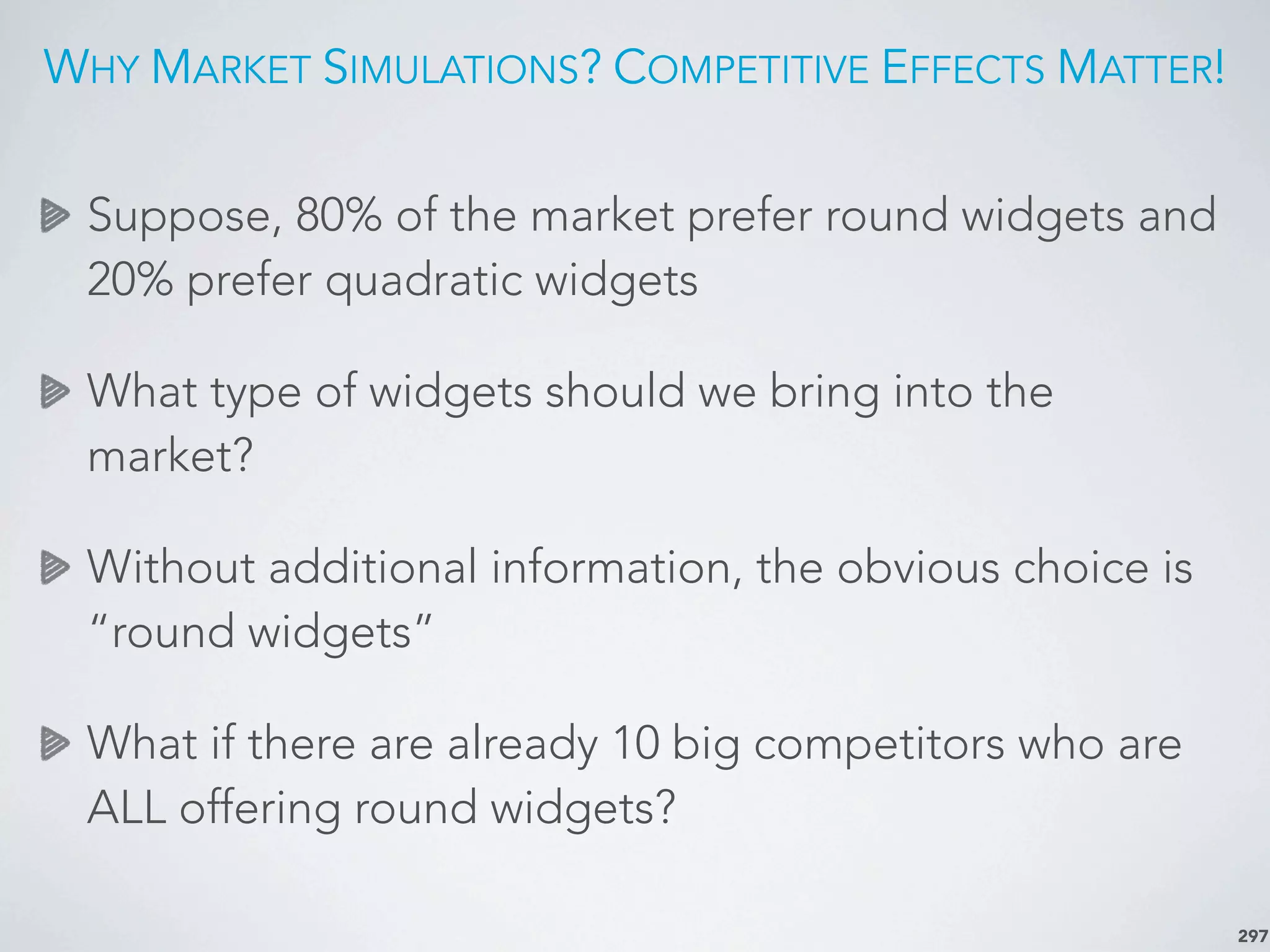 WHY MARKET SIMULATIONS? COMPETITIVE EFFECTS MATTER!
297
Suppose, 80% of the market prefer round widgets and
20% prefer quadratic widgets
What type of widgets should we bring into the
market?
Without additional information, the obvious choice is
“round widgets”
What if there are already 10 big competitors who are
ALL offering round widgets?
 