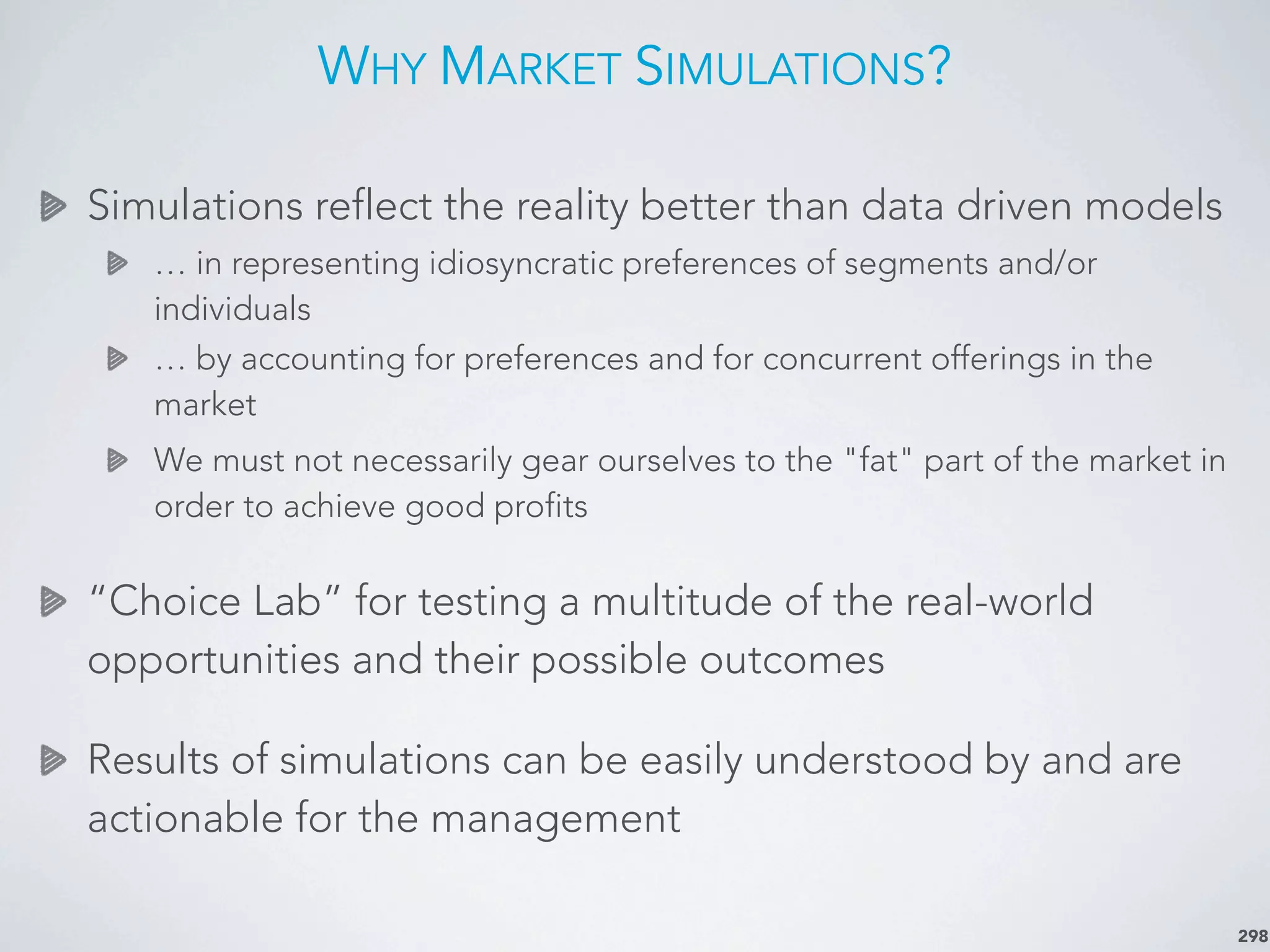 WHY MARKET SIMULATIONS?
298
Simulations reflect the reality better than data driven models
… in representing idiosyncratic preferences of segments and/or
individuals
… by accounting for preferences and for concurrent offerings in the
market
We must not necessarily gear ourselves to the "fat" part of the market in
order to achieve good profits
“Choice Lab” for testing a multitude of the real-world
opportunities and their possible outcomes
Results of simulations can be easily understood by and are
actionable for the management
 