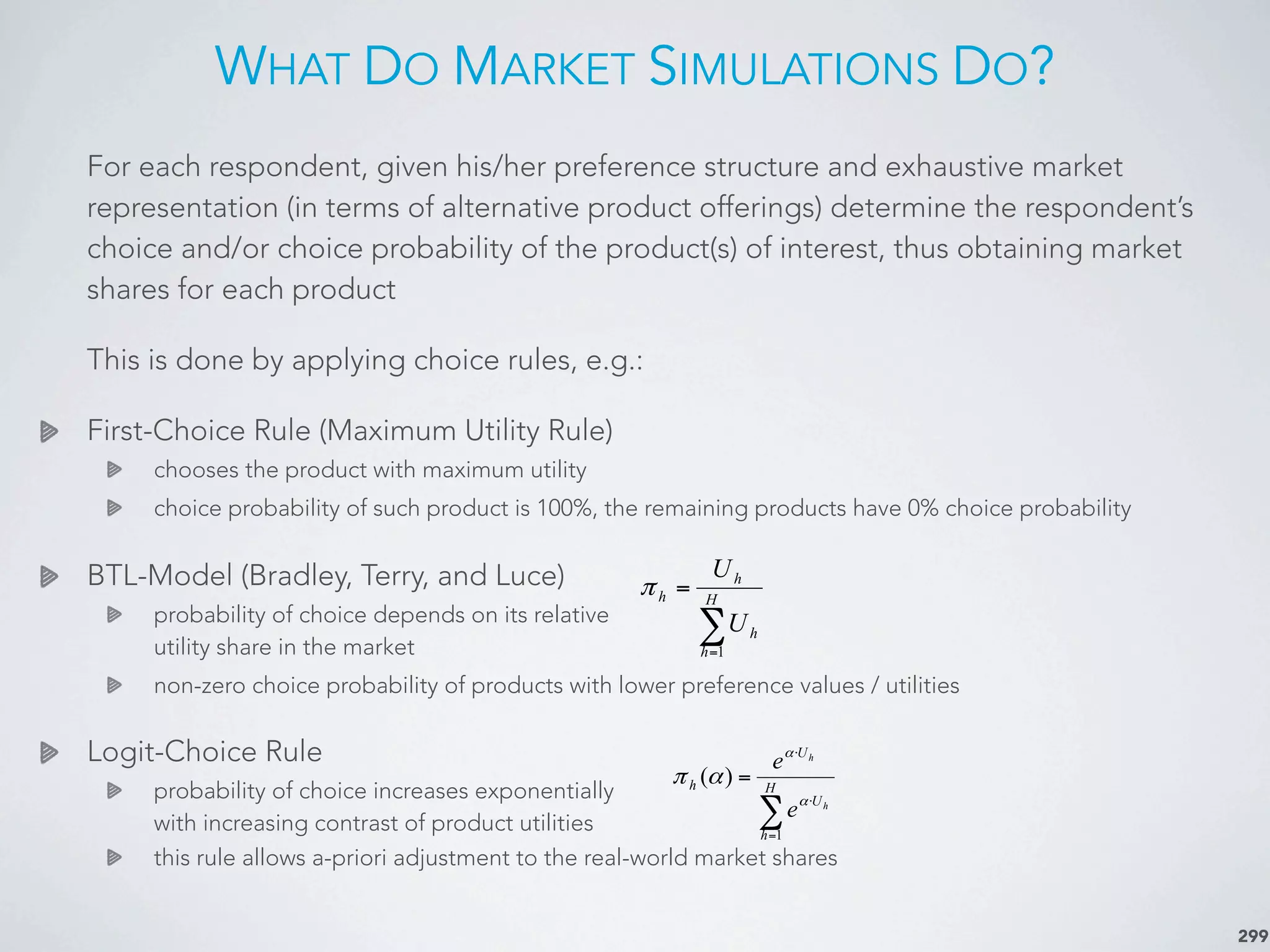 WHAT DO MARKET SIMULATIONS DO?
299
For each respondent, given his/her preference structure and exhaustive market
representation (in terms of alternative product offerings) determine the respondent’s
choice and/or choice probability of the product(s) of interest, thus obtaining market
shares for each product
This is done by applying choice rules, e.g.:
First-Choice Rule (Maximum Utility Rule)
chooses the product with maximum utility
choice probability of such product is 100%, the remaining products have 0% choice probability
BTL-Model (Bradley, Terry, and Luce)
probability of choice depends on its relative
utility share in the market
non-zero choice probability of products with lower preference values / utilities
Logit-Choice Rule
probability of choice increases exponentially
with increasing contrast of product utilities
this rule allows a-priori adjustment to the real-world market shares
∑=
= H
h
h
h
h
U
U
1
π
∑=
⋅
⋅
= H
h
U
U
h
h
h
e
e
1
)(
α
α
απ
 