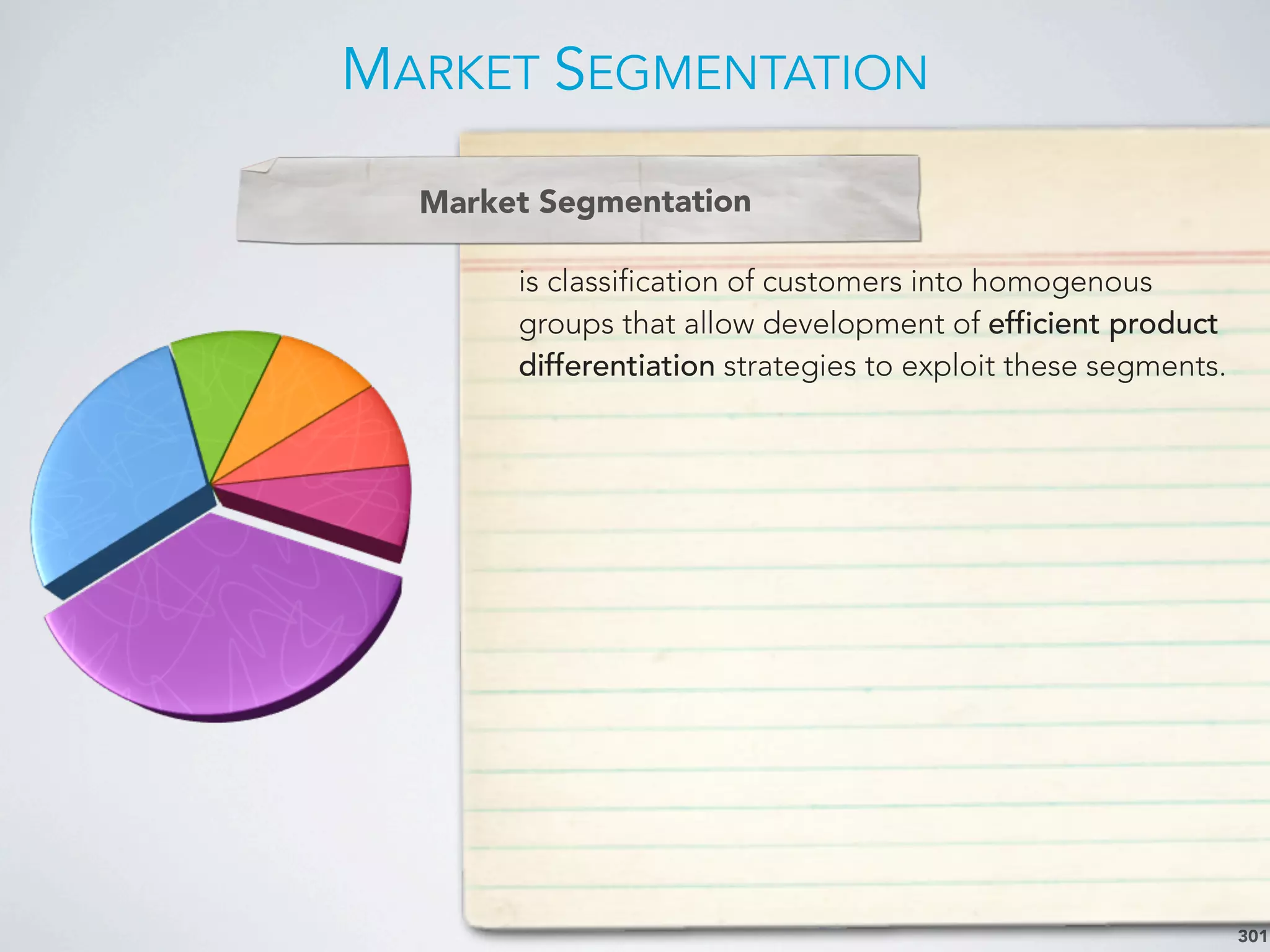 MARKET SEGMENTATION
301
is classification of customers into homogenous
groups that allow development of efficient product
differentiation strategies to exploit these segments.
Market Segmentation
 