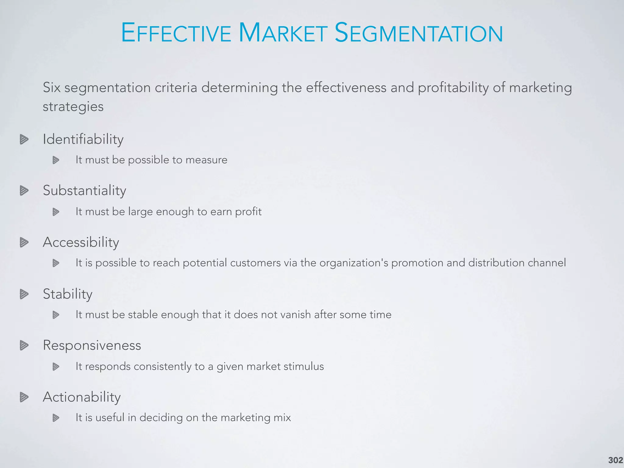 EFFECTIVE MARKET SEGMENTATION
302
Six segmentation criteria determining the effectiveness and profitability of marketing
strategies
Identifiability
It must be possible to measure
Substantiality
It must be large enough to earn profit
Accessibility
It is possible to reach potential customers via the organization's promotion and distribution channel
Stability
It must be stable enough that it does not vanish after some time
Responsiveness
It responds consistently to a given market stimulus
Actionability
It is useful in deciding on the marketing mix
 