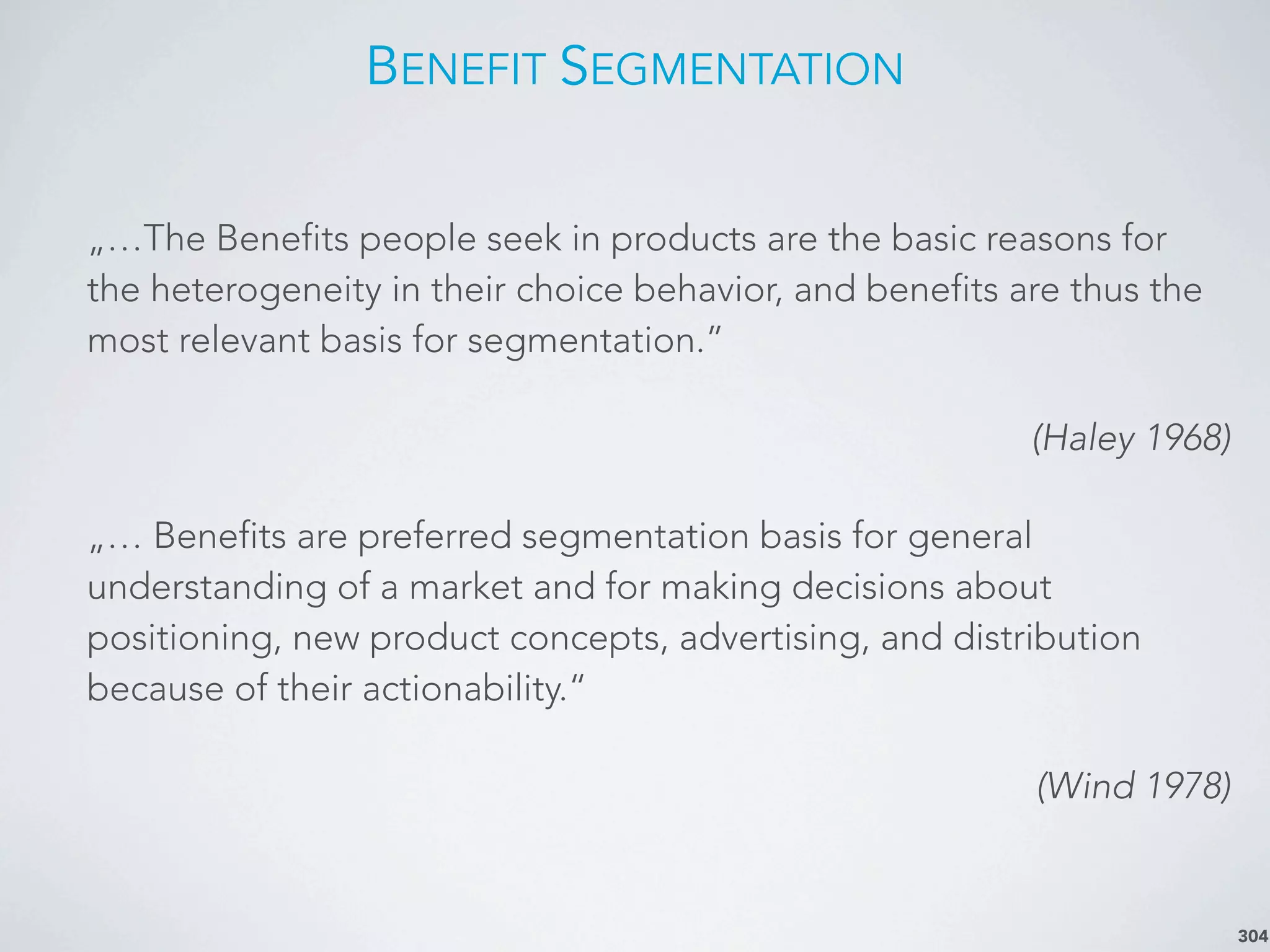 BENEFIT SEGMENTATION
304
„…The Benefits people seek in products are the basic reasons for
the heterogeneity in their choice behavior, and benefits are thus the
most relevant basis for segmentation.”
(Haley 1968)
„… Benefits are preferred segmentation basis for general
understanding of a market and for making decisions about
positioning, new product concepts, advertising, and distribution
because of their actionability.“
(Wind 1978)
 