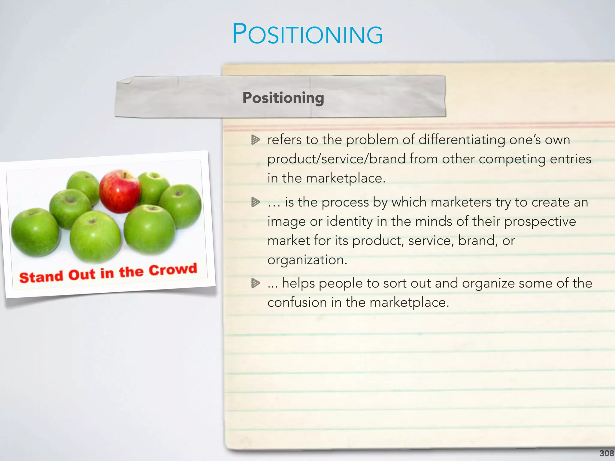 POSITIONING
308
refers to the problem of differentiating one’s own
product/service/brand from other competing entries
in the marketplace.
… is the process by which marketers try to create an
image or identity in the minds of their prospective
market for its product, service, brand, or
organization.
... helps people to sort out and organize some of the
confusion in the marketplace.
Positioning
 