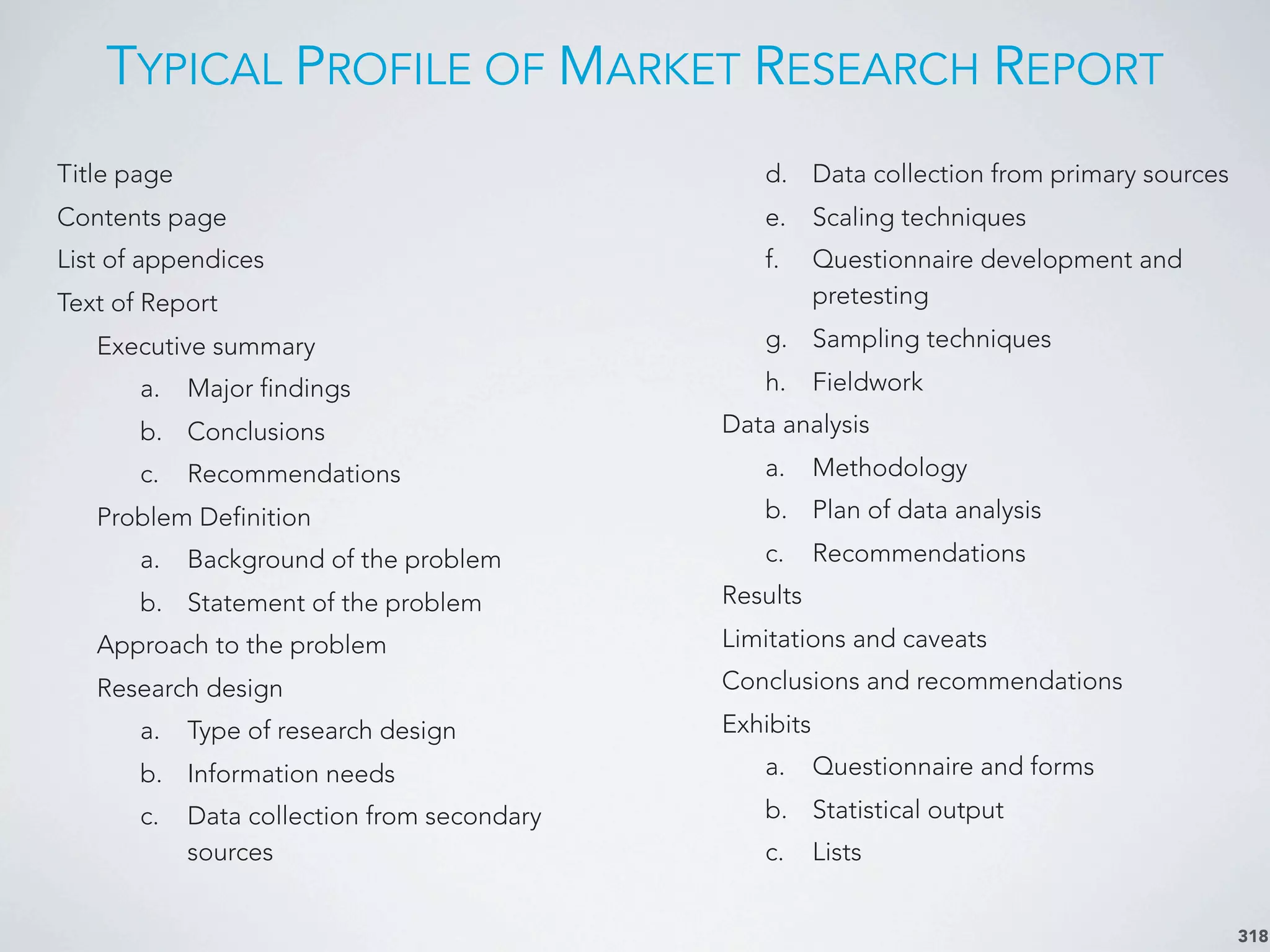TYPICAL PROFILE OF MARKET RESEARCH REPORT
318
Title page
Contents page
List of appendices
Text of Report
Executive summary
a. Major findings
b. Conclusions
c. Recommendations
Problem Definition
a. Background of the problem
b. Statement of the problem
Approach to the problem
Research design
a. Type of research design
b. Information needs
c. Data collection from secondary
sources
d. Data collection from primary sources
e. Scaling techniques
f. Questionnaire development and
pretesting
g. Sampling techniques
h. Fieldwork
Data analysis
a. Methodology
b. Plan of data analysis
c. Recommendations
Results
Limitations and caveats
Conclusions and recommendations
Exhibits
a. Questionnaire and forms
b. Statistical output
c. Lists
 