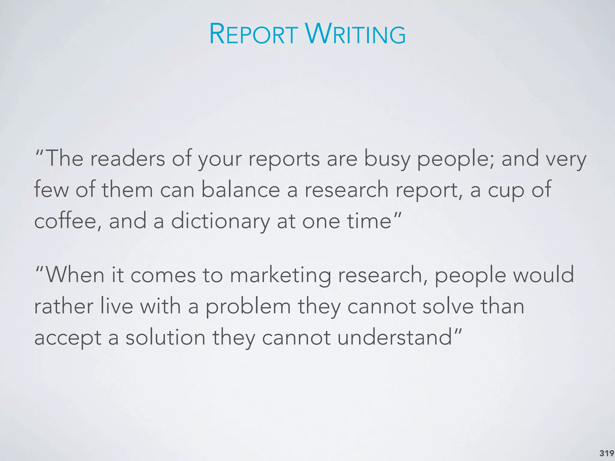 REPORT WRITING
“The readers of your reports are busy people; and very
few of them can balance a research report, a cup of
coffee, and a dictionary at one time”
“When it comes to marketing research, people would
rather live with a problem they cannot solve than
accept a solution they cannot understand”
319
 