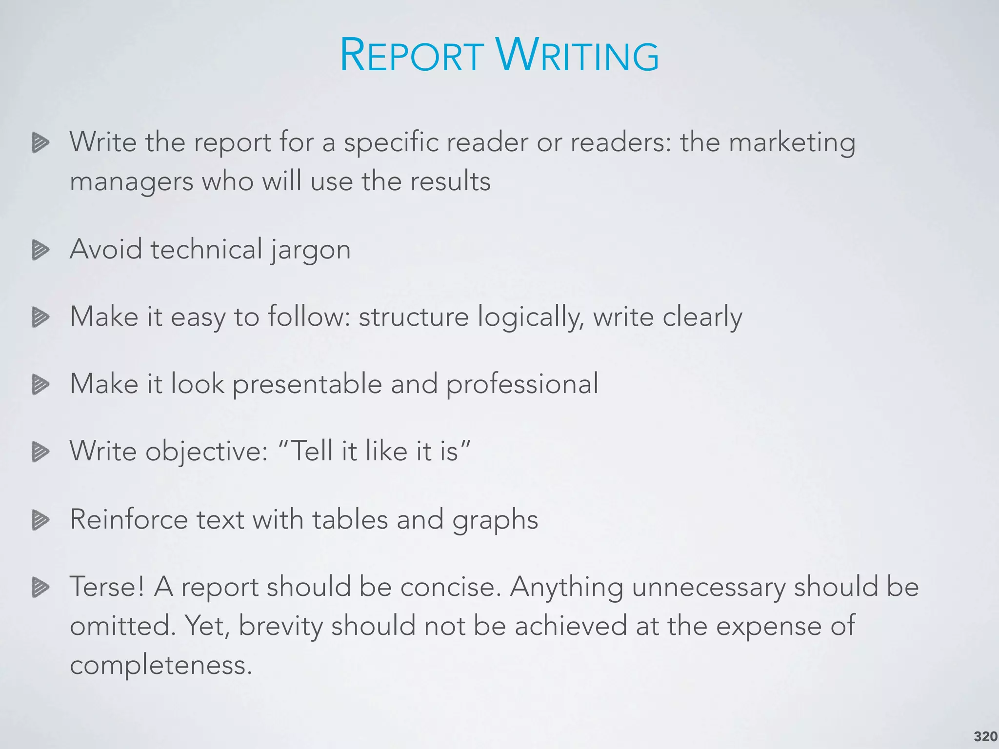 REPORT WRITING
Write the report for a specific reader or readers: the marketing
managers who will use the results
Avoid technical jargon
Make it easy to follow: structure logically, write clearly
Make it look presentable and professional
Write objective: “Tell it like it is”
Reinforce text with tables and graphs
Terse! A report should be concise. Anything unnecessary should be
omitted. Yet, brevity should not be achieved at the expense of
completeness.
320
 