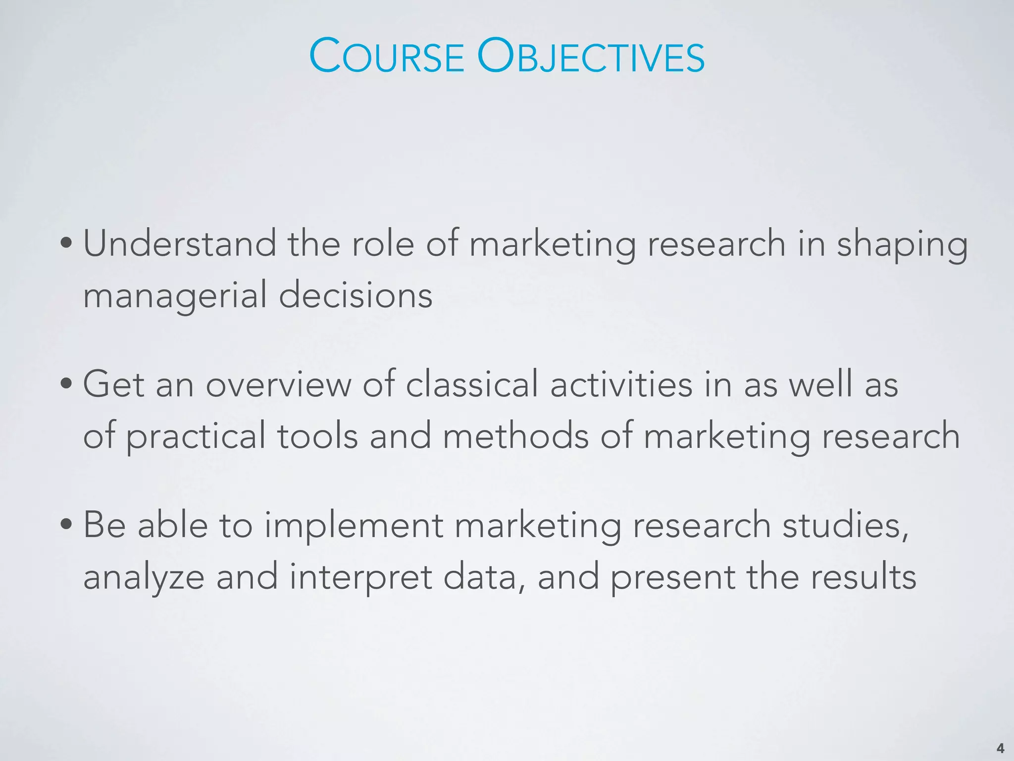 COURSE OBJECTIVES
• Understand the role of marketing research in shaping
managerial decisions
• Get an overview of classical activities in as well as
of practical tools and methods of marketing research
• Be able to implement marketing research studies,
analyze and interpret data, and present the results
4
 