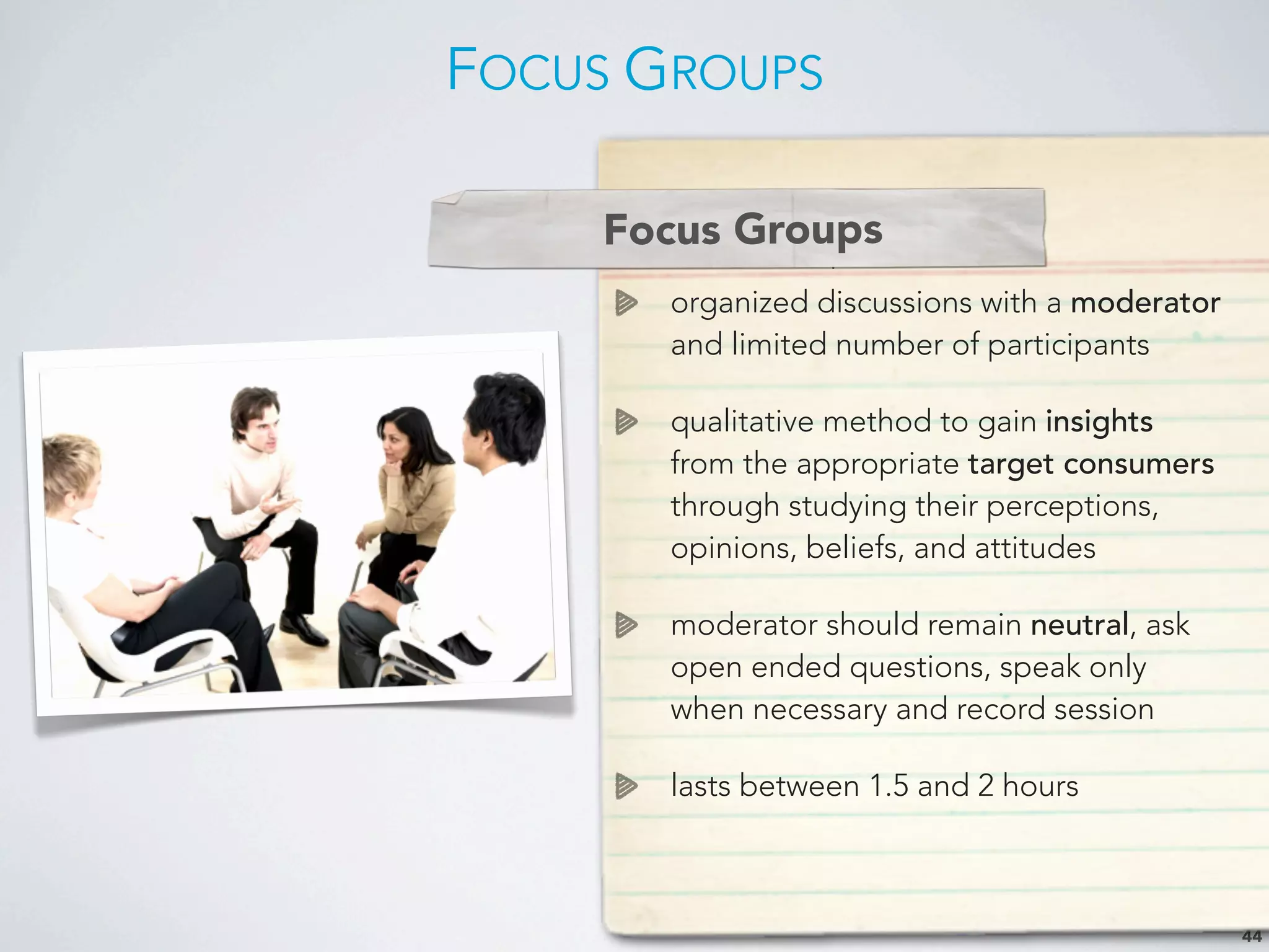 FOCUS GROUPS
44
Focus Groups
organized discussions with a moderator
and limited number of participants
qualitative method to gain insights
from the appropriate target consumers
through studying their perceptions,
opinions, beliefs, and attitudes
moderator should remain neutral, ask
open ended questions, speak only
when necessary and record session
lasts between 1.5 and 2 hours
Focus Groups
 