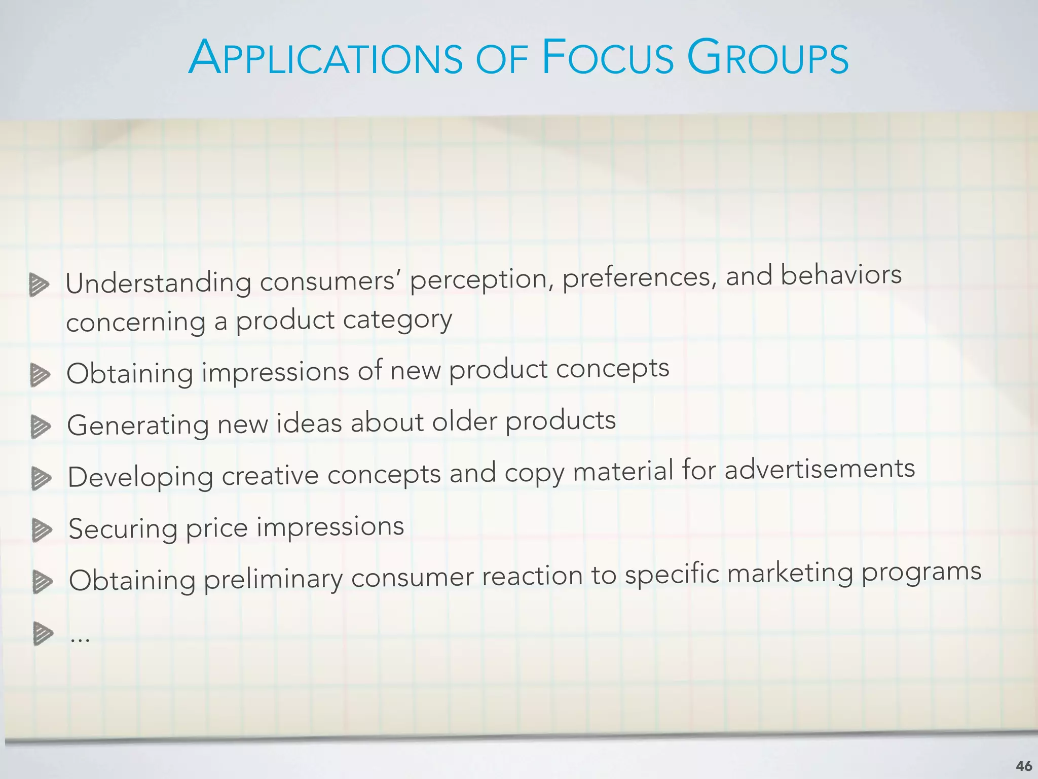 APPLICATIONS OF FOCUS GROUPS
46
Understanding consumers’ perception, preferences, and behaviors
concerning a product category
Obtaining impressions of new product concepts
Generating new ideas about older products
Developing creative concepts and copy material for advertisements
Securing price impressions
Obtaining preliminary consumer reaction to specific marketing programs
...
 