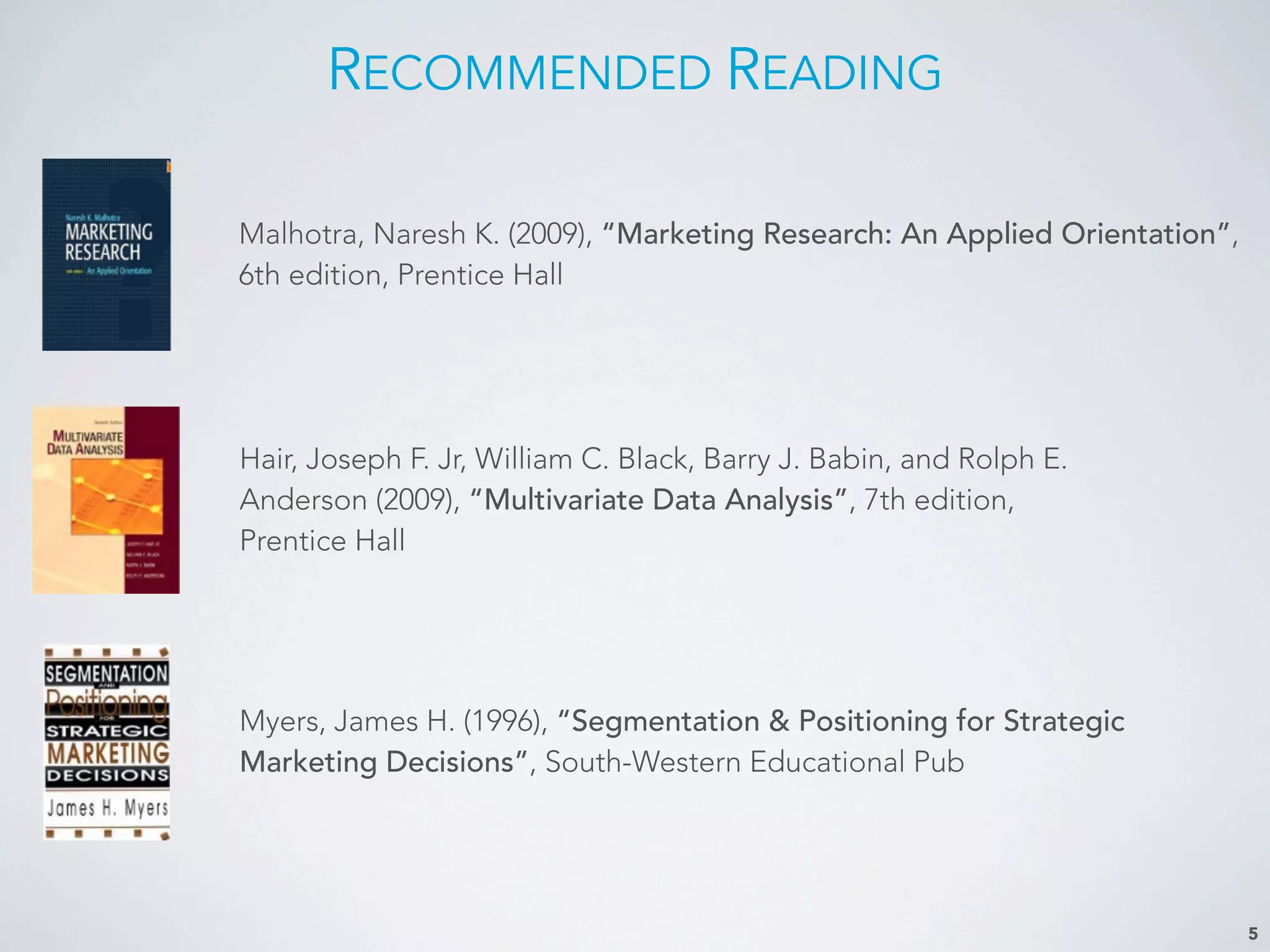 5
RECOMMENDED READING
Malhotra, Naresh K. (2009), “Marketing Research: An Applied Orientation”,
6th edition, Prentice Hall
Myers, James H. (1996), “Segmentation & Positioning for Strategic
Marketing Decisions”, South-Western Educational Pub
Hair, Joseph F. Jr, William C. Black, Barry J. Babin, and Rolph E.
Anderson (2009), “Multivariate Data Analysis”, 7th edition,
Prentice Hall
 