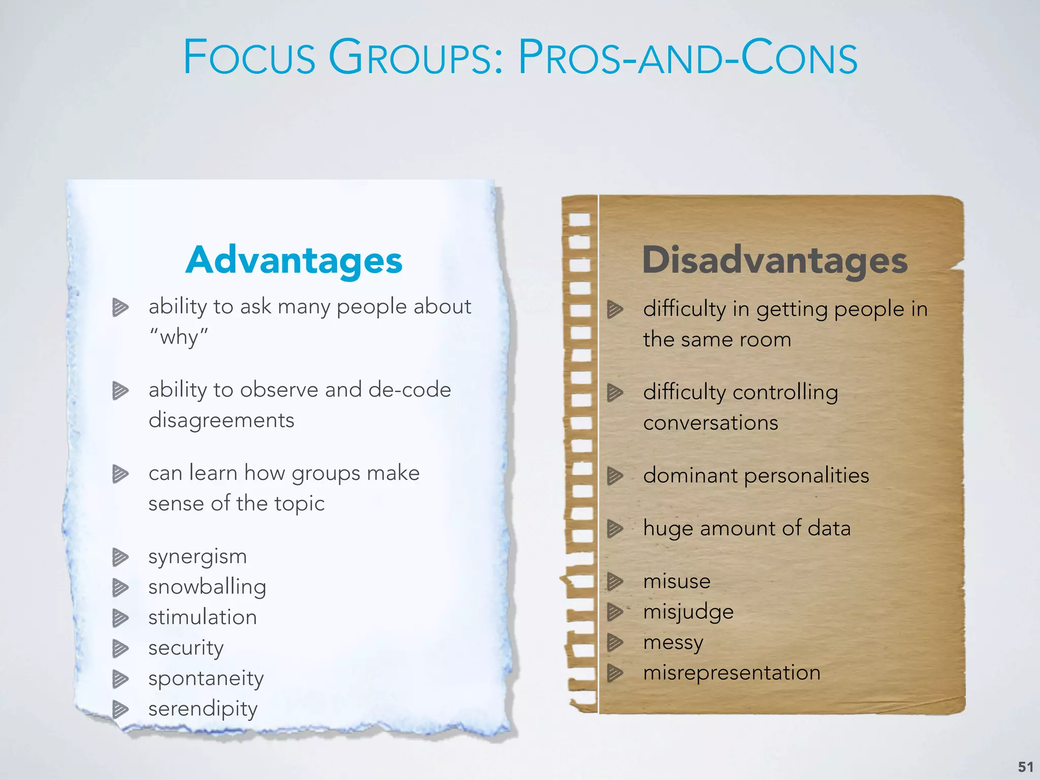 FOCUS GROUPS: PROS-AND-CONS
51
Advantages Disadvantages
ability to ask many people about
“why”
ability to observe and de-code
disagreements
can learn how groups make
sense of the topic
synergism
snowballing
stimulation
security
spontaneity
serendipity
difficulty in getting people in
the same room
difficulty controlling
conversations
dominant personalities
huge amount of data
misuse
misjudge
messy
misrepresentation
 
