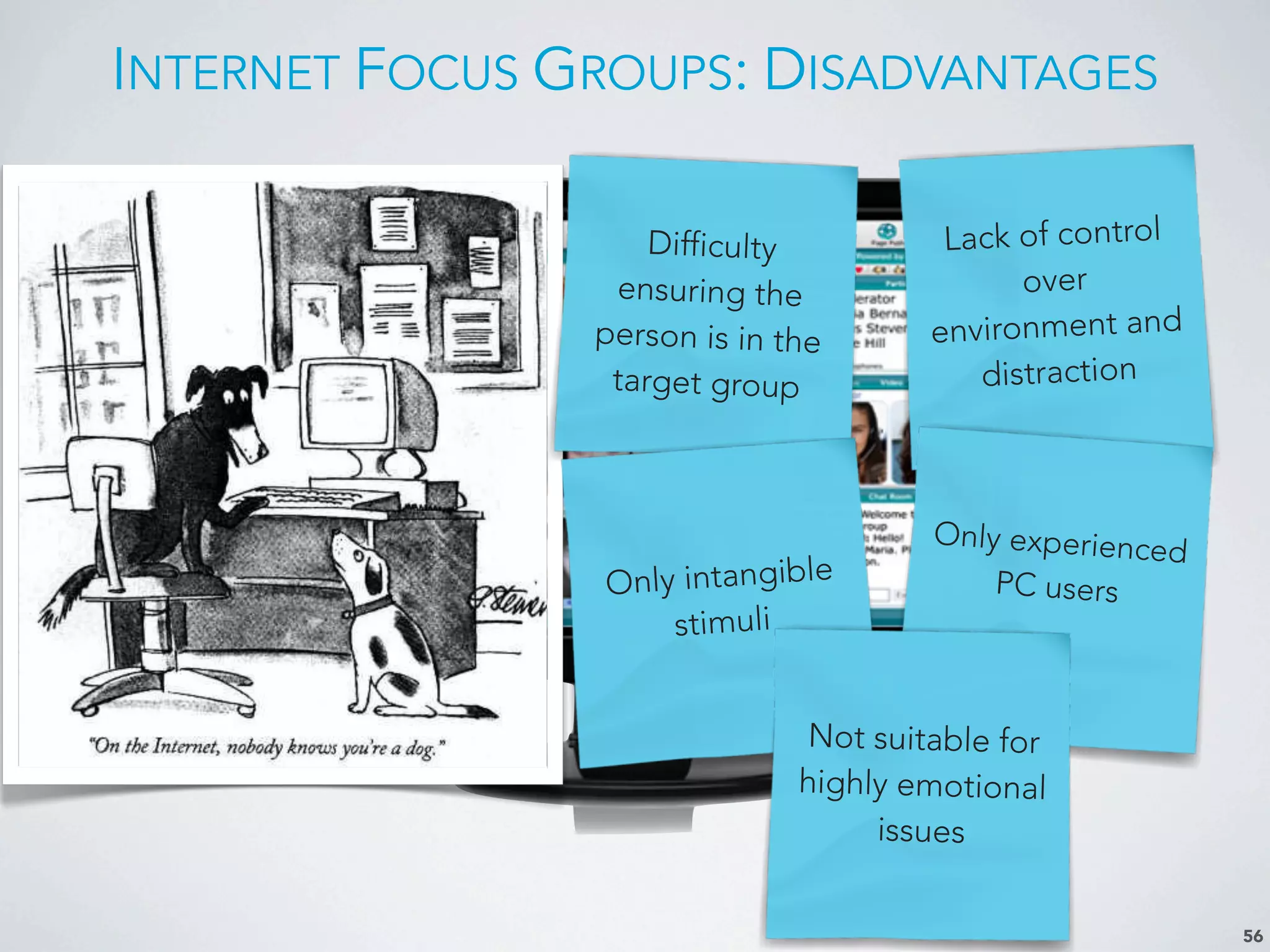INTERNET FOCUS GROUPS: DISADVANTAGES
56
Difficulty
ensuring the
person is in the
target group
Lack of control
over
environment and
distraction
Only intangible
stimuli
Only experienced
PC users
Not suitable for
highly emotional
issues
 