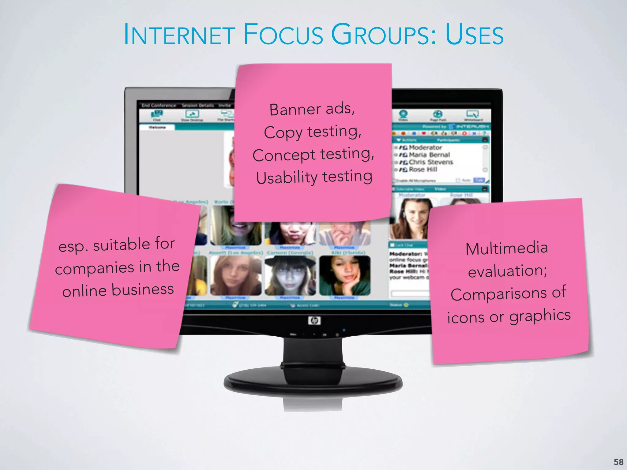 INTERNET FOCUS GROUPS: USES
58
Banner ads,
Copy testing,
Concept testing,
Usability testing
esp. suitable for
companies in the
online business
Multimedia
evaluation;
Comparisons of
icons or graphics
 