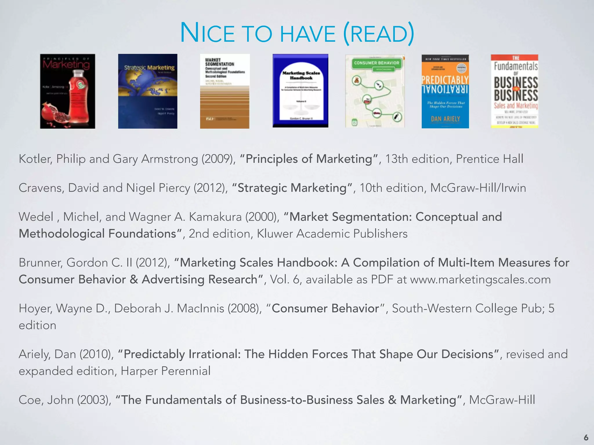NICE TO HAVE (READ)
6
Kotler, Philip and Gary Armstrong (2009), “Principles of Marketing”, 13th edition, Prentice Hall
Cravens, David and Nigel Piercy (2012), “Strategic Marketing”, 10th edition, McGraw-Hill/Irwin
Wedel , Michel, and Wagner A. Kamakura (2000), “Market Segmentation: Conceptual and
Methodological Foundations”, 2nd edition, Kluwer Academic Publishers
Brunner, Gordon C. II (2012), “Marketing Scales Handbook: A Compilation of Multi-Item Measures for
Consumer Behavior & Advertising Research”, Vol. 6, available as PDF at www.marketingscales.com
Hoyer, Wayne D., Deborah J. MacInnis (2008), “Consumer Behavior”, South-Western College Pub; 5
edition
Ariely, Dan (2010), “Predictably Irrational: The Hidden Forces That Shape Our Decisions”, revised and
expanded edition, Harper Perennial
Coe, John (2003), “The Fundamentals of Business-to-Business Sales & Marketing”, McGraw-Hill
 