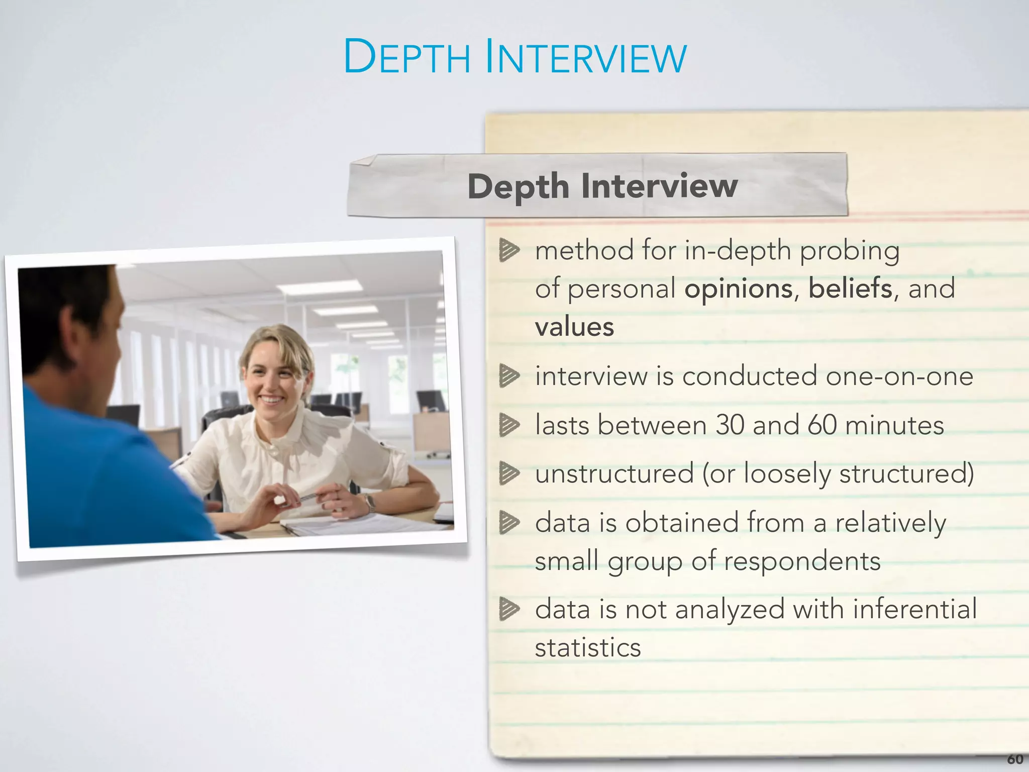 DEPTH INTERVIEW
60
Depth Interview
method for in-depth probing
of personal opinions, beliefs, and
values
interview is conducted one-on-one
lasts between 30 and 60 minutes
unstructured (or loosely structured)
data is obtained from a relatively
small group of respondents
data is not analyzed with inferential
statistics
Depth Interview
 