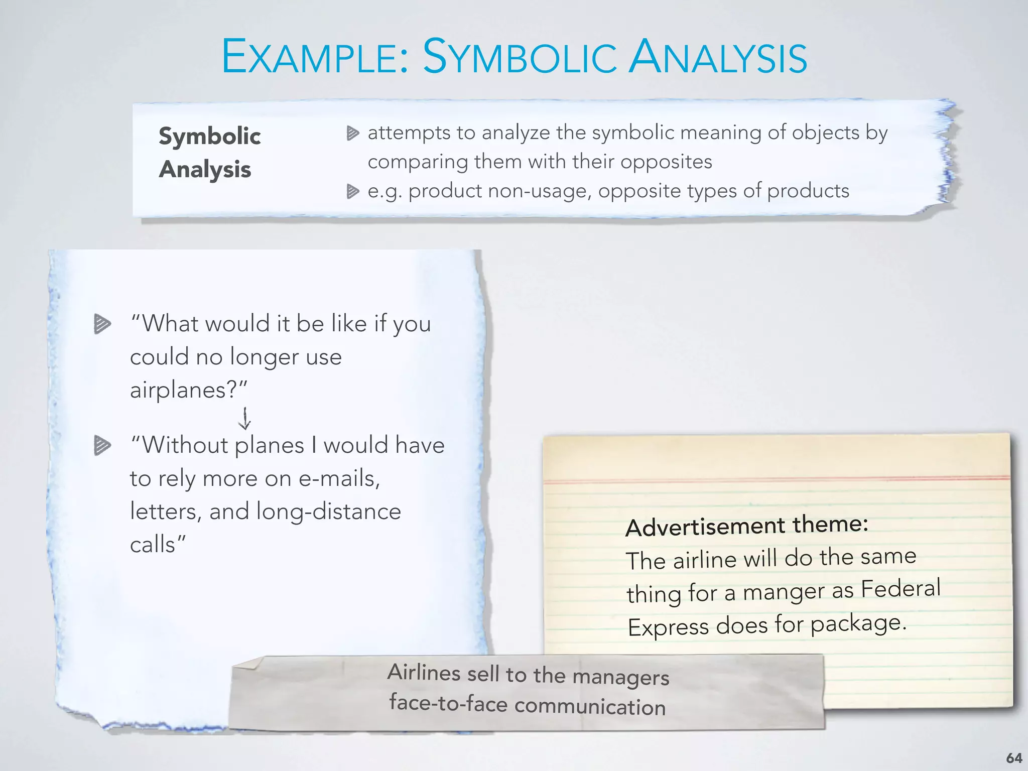 Symbolic
Analysis
attempts to analyze the symbolic meaning of objects by
comparing them with their opposites
e.g. product non-usage, opposite types of products
EXAMPLE: SYMBOLIC ANALYSIS
64
“What would it be like if you
could no longer use
airplanes?”
“Without planes I would have
to rely more on e-mails,
letters, and long-distance
calls”
Advertisement theme:
The airline will do the same
thing for a manger as Federal
Express does for package.
Airlines sell to the managers
face-to-face communication
 