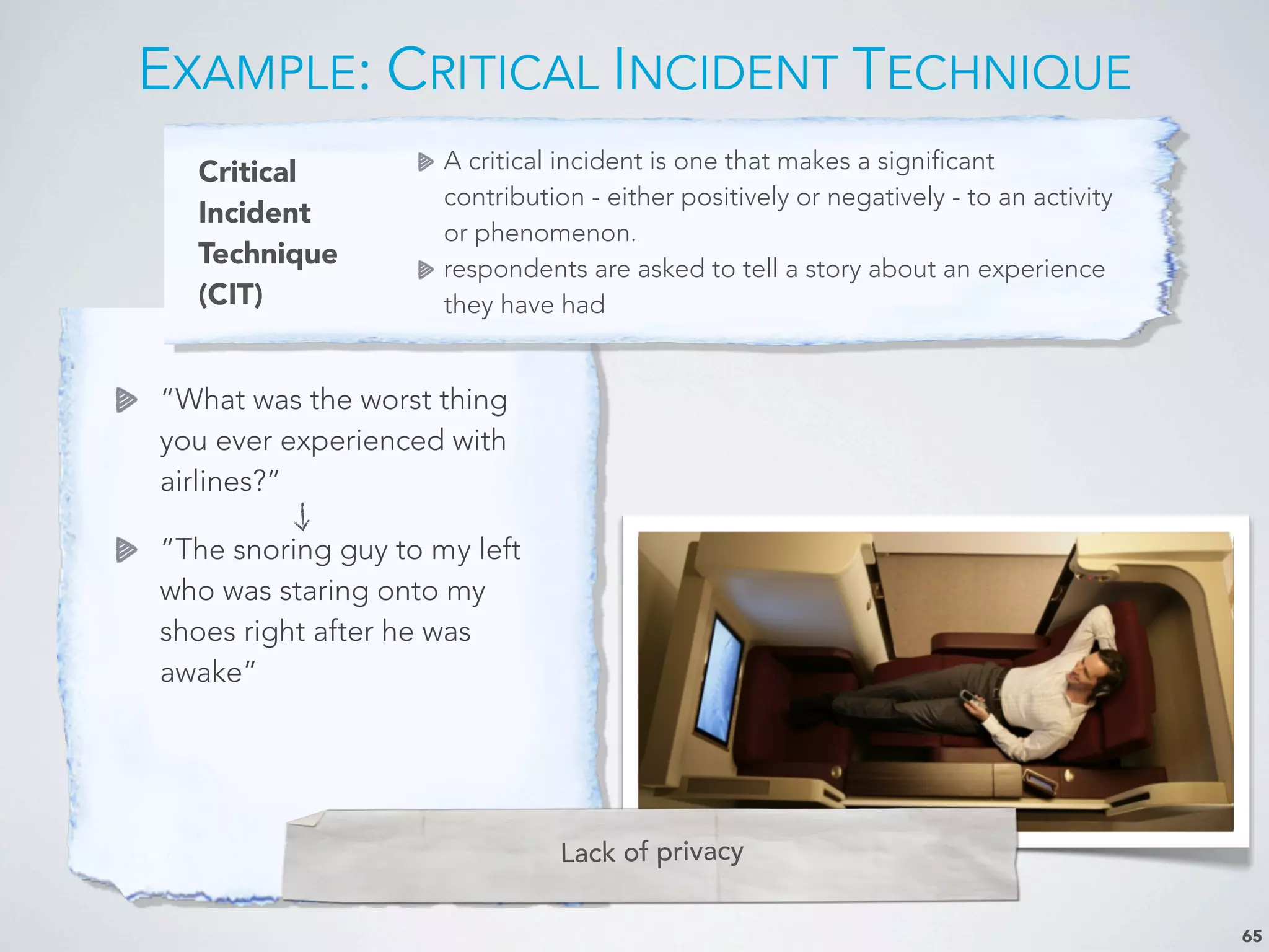 Critical
Incident
Technique
(CIT)
A critical incident is one that makes a significant
contribution - either positively or negatively - to an activity
or phenomenon.
respondents are asked to tell a story about an experience
they have had
EXAMPLE: CRITICAL INCIDENT TECHNIQUE
65
“What was the worst thing
you ever experienced with
airlines?”
“The snoring guy to m
y left
who was staring onto my
shoes right after he was
awake”
Lack of privacy
 