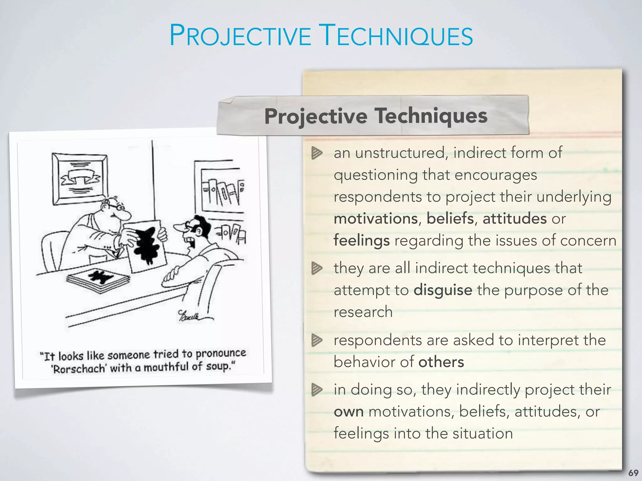 PROJECTIVE TECHNIQUES
69
Projective Techniques
an unstructured, indirect form of
questioning that encourages
respondents to project their underlying
motivations, beliefs, attitudes or
feelings regarding the issues of concern
they are all indirect techniques that
attempt to disguise the purpose of the
research
respondents are asked to interpret the
behavior of others
in doing so, they indirectly project their
own motivations, beliefs, attitudes, or
feelings into the situation
Projective Techniques
 