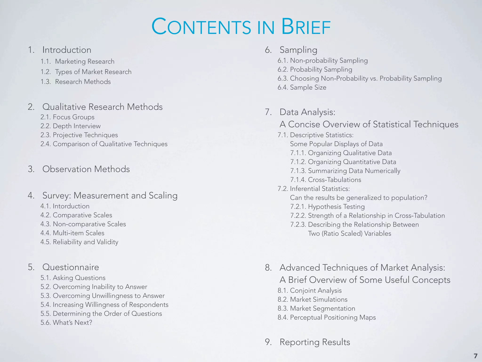 CONTENTS IN BRIEF
1. Introduction
1.1. Marketing Research
1.2. Types of Market Research
1.3. Research Methods
2. Qualitative Research Methods
2.1. Focus Groups
2.2. Depth Interview
2.3. Projective Techniques
2.4. Comparison of Qualitative Techniques
3. Observation Methods
4. Survey: Measurement and Scaling
4.1. Intorduction
4.2. Comparative Scales
4.3. Non-comparative Scales
4.4. Multi-item Scales
4.5. Reliability and Validity
5. Questionnaire
5.1. Asking Questions
5.2. Overcoming Inability to Answer
5.3. Overcoming Unwillingness to Answer
5.4. Increasing Willingness of Respondents
5.5. Determining the Order of Questions
5.6. What’s Next?
6. Sampling
6.1. Non-probability Sampling
6.2. Probability Sampling
6.3. Choosing Non-Probability vs. Probability Sampling
6.4. Sample Size
7. Data Analysis:
A Concise Overview of Statistical Techniques
7.1. Descriptive Statistics:
Some Popular Displays of Data
7.1.1. Organizing Qualitative Data
7.1.2. Organizing Quantitative Data
7.1.3. Summarizing Data Numerically
7.1.4. Cross-Tabulations
7.2. Inferential Statistics:
Can the results be generalized to population?
7.2.1. Hypothesis Testing
7.2.2. Strength of a Relationship in Cross-Tabulation
7.2.3. Describing the Relationship Between
Two (Ratio Scaled) Variables
8. Advanced Techniques of Market Analysis:
A Brief Overview of Some Useful Concepts
8.1. Conjoint Analysis
8.2. Market Simulations
8.3. Market Segmentation
8.4. Perceptual Positioning Maps
9. Reporting Results
7
 