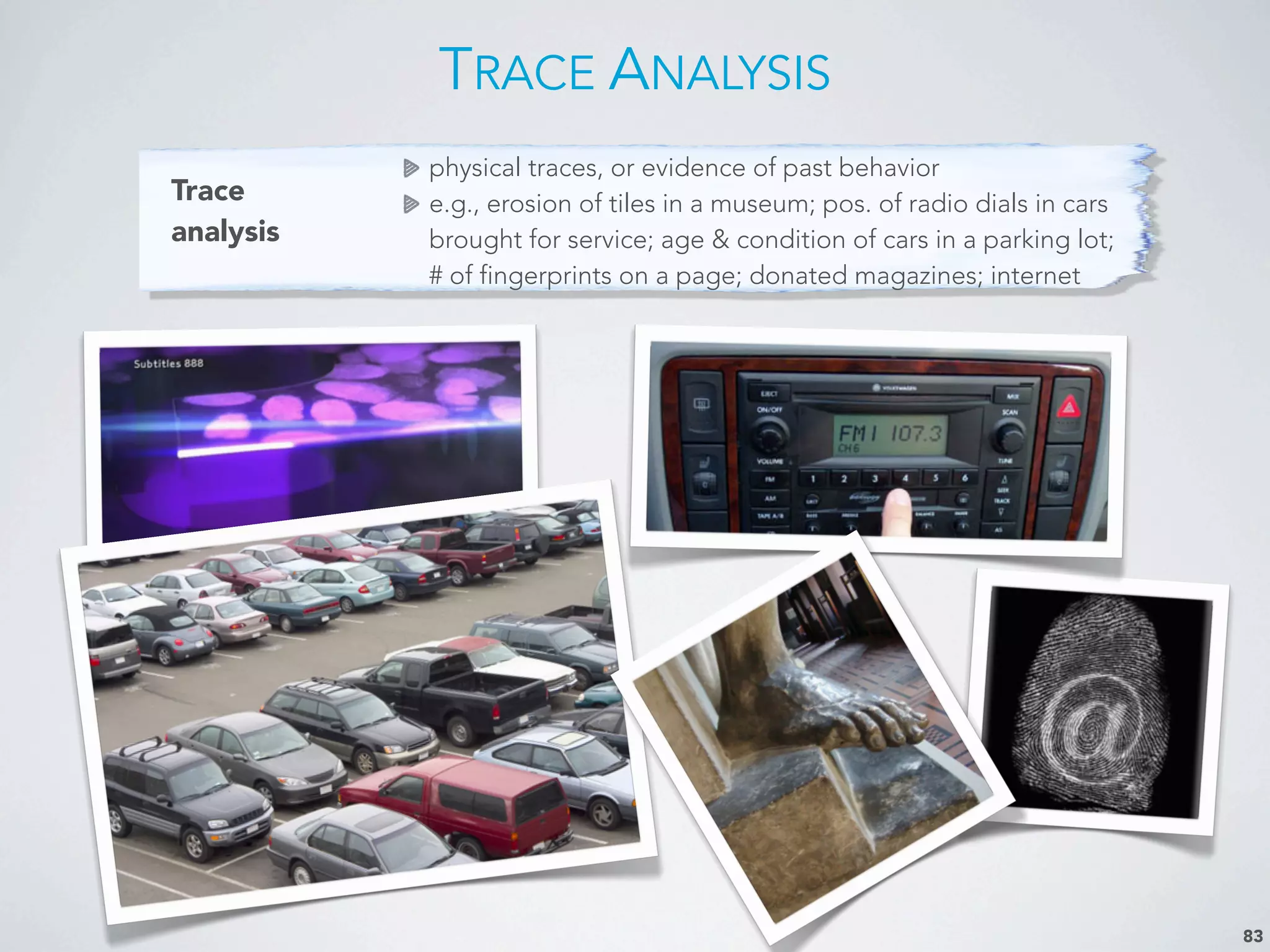 Trace
analysis
physical traces, or evidence of past behavior
e.g., erosion of tiles in a museum; pos. of radio dials in cars
brought for service; age & condition of cars in a parking lot;
# of fingerprints on a page; donated magazines; internet
TRACE ANALYSIS
83
 