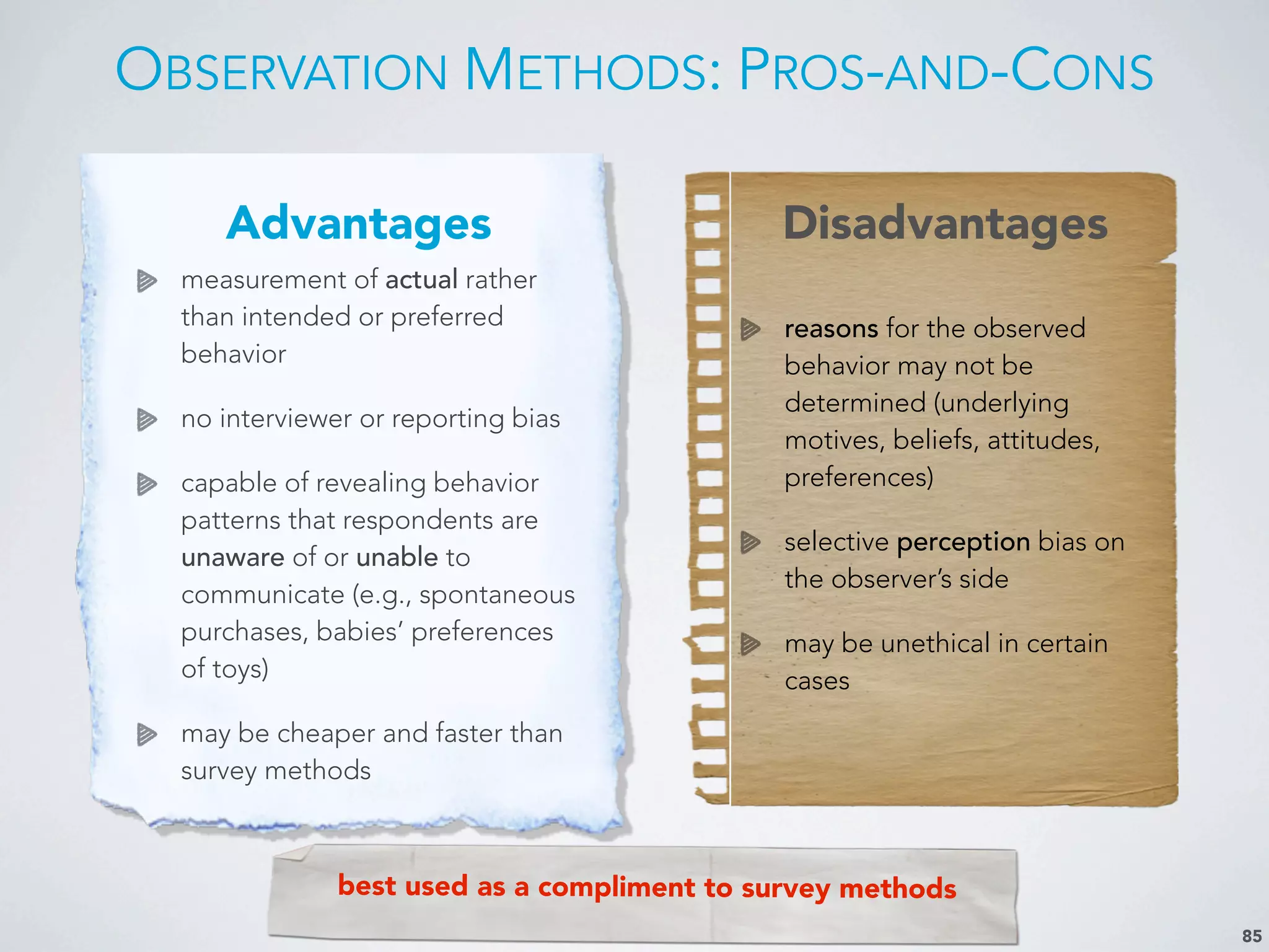 OBSERVATION METHODS: PROS-AND-CONS
85
Advantages Disadvantages
measurement of actual rather
than intended or preferred
behavior
no interviewer or reporting bias
capable of revealing behavior
patterns that respondents are
unaware of or unable to
communicate (e.g., spontaneous
purchases, babies’ preferences
of toys)
may be cheaper and faster than
survey methods
reasons for the observed
behavior may not be
determined (underlying
motives, beliefs, attitudes,
preferences)
selective perception bias on
the observer’s side
may be unethical in certain
cases
best used as a compliment to survey methods
 