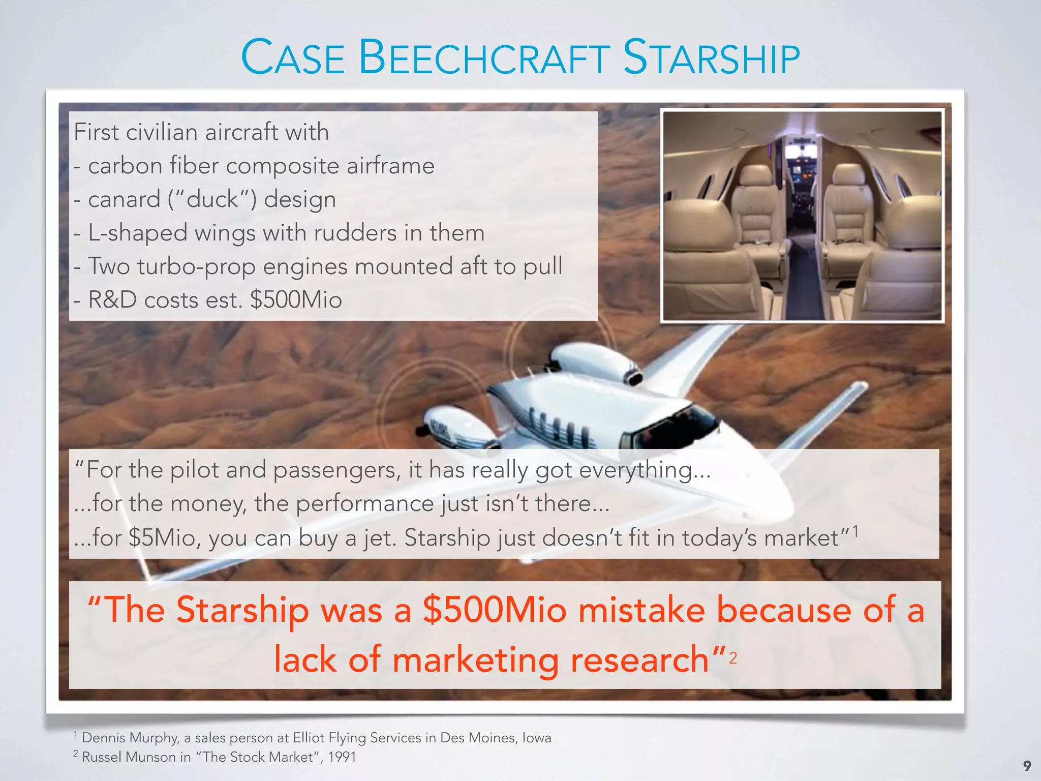 CASE BEECHCRAFT STARSHIP
9
First civilian aircraft with
- carbon fiber composite airframe
- canard (“duck”) design
- L-shaped wings with rudders in them
- Two turbo-prop engines mounted aft to pull
- R&D costs est. $500Mio
“For the pilot and passengers, it has really got everything...
...for the money, the performance just isn’t there...
...for $5Mio, you can buy a jet. Starship just doesn’t fit in today’s market”1
“The Starship was a $500Mio mistake because of a
lack of marketing research”2
1
Dennis Murphy, a sales person at Elliot Flying Services in Des Moines, Iowa
2
Russel Munson in “The Stock Market”, 1991
 