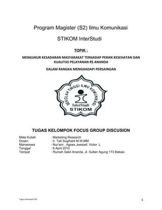 Program Magister (S2) Ilmu Komunikasi

                           STIKOM InterStudi

                                      TOPIK :
   MENGUKUR KESADARAN MASYARAKAT TERHADAP PERAN KESEHATAN DAN
                  KUALITAS PELAYANAN RS ANANDA
                     DALAM RANGKA MENGHADAPI PERSAINGAN




            TUGAS KELOMPOK FOCUS GROUP DISCUSION
Mata Kuliah            : Marketing Research
Dosen                  : Ir. Tati Sugiharti M.W,MM
Mahasiswa              : Nur’aini , Agoes Joesoef, Victor L
Tanggal                : 8 April 2010
Tempat                 : Rumah Sakit Ananda, Jl. Sultan Agung 173 Bekasi




Tugas kelompok FGD                                                         1
 