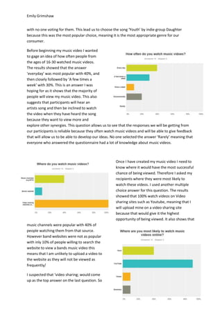 Emily Grimshaw
with no one voting for them. This lead us to choose the song ‘Youth’ by indie group Daughter
because this was the most popular choice, meaning it is the most appropriate genre for our
consumer.
Before beginning my music video I wanted
to gage an idea of how often people from
the ages of 16-30 watched music videos.
The results showed that the answer
‘everyday’ was most popular with 40%, and
then closely followed by ‘A few times a
week’ with 30%. This is an answer I was
hoping for as it shows that the majority of
people will view my music video. This also
suggests that participants will hear an
artists song and then be inclined to watch
the video when they have heard the song
because they want to view more and
explore other synergies. This question allows us to see that the responses we will be getting from
our participants is reliable because they often watch music videos and will be able to give feedback
that will allow us to be able to develop our ideas. No one selected the answer ‘Rarely’ meaning that
everyone who answered the questionnaire had a lot of knowledge about music videos.
Once I have created my music video I need to
know where it would have the most successful
chance of being viewed. Therefore I asked my
recipients where they were most likely to
watch these videos. I used another multiple
choice answer for this question. The results
showed that 100% watch videos on Video
sharing sites such as Youtube, meaning that I
will upload mine on a video sharing site
because that would give it the highest
opportunity of being viewed. It also shows that
music channels were popular with 40% of
people watching them from that source.
However band websites were not as popular
with inly 10% of people willing to search the
website to view a bands music video this
means that I am unlikely to upload a video to
the website as they will not be viewed as
frequently/
I suspected that ‘video sharing; would come
up as the top answer on the last question. So
 