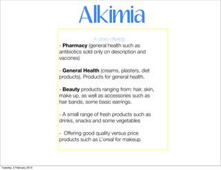 Alkimia
                                            A store offering:
                           - Pharmacy (general health such as
                           antibiotics sold only on description and
                           vaccines)

                           - General Health (creams, plasters, diet
                           products). Products for general health.

                           - Beauty products ranging from: hair, skin,
                           make up, as well as accessories such as
                           hair bands, some basic earrings.

                           - A small range of fresh products such as
                           drinks, snacks and some vegetables

                           - Offering good quality versus price
                           products such as L’oreal for makeup




Tuesday, 2 February 2010
 