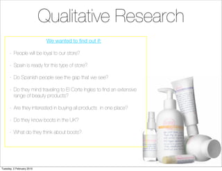 Qualitative Research
                            We wanted to ﬁnd out if:

      -	 People will be loyal to our store?

      -	 Spain is ready for this type of store?

      -	 Do Spanish people see the gap that we see?

      -	 Do they mind traveling to El Corte Ingles to ﬁnd an extensive
         range of beauty products?

      -	 Are they interested in buying all products in one place?

      -	 Do they know boots in the UK?

      -	 What do they think about boots?




Tuesday, 2 February 2010
 