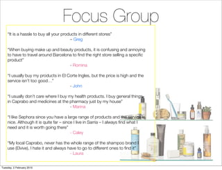 Focus Group
    “It is a hassle to buy all your products in different stores”
                                        – Greg

    “When buying make up and beauty products, it is confusing and annoying
    to have to travel around Barcelona to ﬁnd the right store selling a speciﬁc
    product”
                                     - Romina

    “I usually buy my products in El Corte Ingles, but the price is high and the
    service isn’t too good…”
                                      - John

    “I usually don’t care where I buy my health products. I buy general things
    in Caprabo and medicines at the pharmacy just by my house”
                                       - Marina

    “I like Sephora since you have a large range of products and the service is
    nice. Although it is quite far – since I live in Sarria – I always ﬁnd what I
    need and it is worth going there”
                                         - Caley

    “My local Caprabo, never has the whole range of the shampoo brand I
    use (Elvive), I hate it and always have to go to different ones to ﬁnd it”
                                        - Laura


Tuesday, 2 February 2010
 