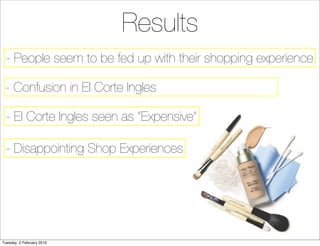 Results
  - People seem to be fed up with their shopping experience

 - Confusion in El Corte Ingles

  - El Corte Ingles seen as “Expensive”

  - Disappointing Shop Experiences




Tuesday, 2 February 2010
 