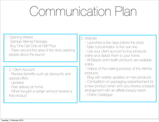 Communication Plan
    1. Opening Weeks                                    3. Website
       -Sample Alikimia Package                            - Launched a few days before the store
       -Buy One Get One at Half Price                      - Main concentration is the own line
       - Flyers around the area of the store advising      - Use your client account to buy products
       people about the launch                             online and deliver them to your home.
                                                           - All Beauty and Health products are available
                                                           online.
        2. Client Account                                  - Videos of the making process of the Alkimia
        - Receive beneﬁts such as discounts and            products.
        special offers                                     - Blog with weekly updates on new products.
        - Updates                                          - Competition on packaging /advertisement for
        - Free delivery at home                            a new product when won you receive a beauty
        - When bought a certain amount receive a           arrangement with an afﬁliate beauty resort.
        free product                                       - Online Catalogue




Tuesday, 2 February 2010
 