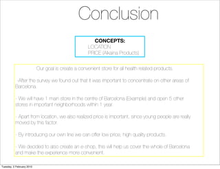 Conclusion
                                                        CONCEPTS:
                                                     LOCATION
                                                     PRICE (Alkaina Products)


                           Our goal is create a convenient store for all health related products.

          -After the survey we found out that it was important to concentrate on other areas of
          Barcelona.

          - We will have 1 main store in the centre of Barcelona (Eixample) and open 5 other
          stores in important neighborhoods within 1 year.

          - Apart from location, we also realized price is important, since young people are really
          moved by this factor.

          - By introducing our own line we can offer low price, high quality products.

          - We decided to also create an e-shop, this will help us cover the whole of Barcelona
          and make the experience more convenient.

Tuesday, 2 February 2010
 