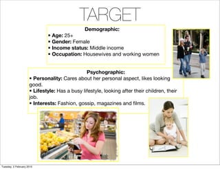 TARGET
                                               Demographic:
                             • Age: 25+
                             • Gender: Female
                             • Income status: Middle income
                             • Occupation: Housewives and working women


                                               Psychographic:
                     • Personality: Cares about her personal aspect, likes looking
                     good.
                     • Lifestyle: Has a busy lifestyle, looking after their children, their
                     job.
                     • Interests: Fashion, gossip, magazines and ﬁlms.




Tuesday, 2 February 2010
 