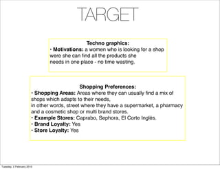 TARGET
                                              Techno graphics:
                              • Motivations: a women who is looking for a shop
                              were she can ﬁnd all the products she
                              needs in one place - no time wasting.



                                             Shopping Preferences:
                       • Shopping Areas: Areas where they can usually ﬁnd a mix of
                       shops which adapts to their needs,
                       in other words, street where they have a supermarket, a pharmacy
                       and a cosmetic shop or multi brand stores.
                       • Example Stores: Caprabo, Sephora, El Corte Inglés.
                       • Brand Loyalty: Yes
                       • Store Loyalty: Yes




Tuesday, 2 February 2010
 