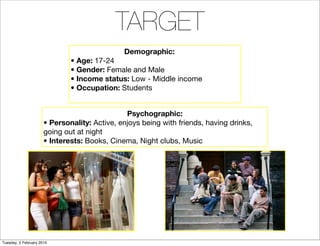 TARGET
                                              Demographic:
                              • Age: 17-24
                              • Gender: Female and Male
                              • Income status: Low - Middle income
                              • Occupation: Students


                                               Psychographic:
                      • Personality: Active, enjoys being with friends, having drinks,
                      going out at night
                      • Interests: Books, Cinema, Night clubs, Music




Tuesday, 2 February 2010
 