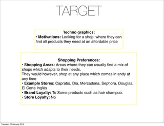 TARGET
                                            Techno graphics:
                            • Motivations: Looking for a shop, where they can
                            ﬁnd all products they need at an affordable price



                                         Shopping Preferences:
                     • Shopping Areas: Areas where they can usually ﬁnd a mix of
                     shops which adapts to their needs,
                     They would however, shop at any place which comes in andy at
                     any time
                     • Example Stores: Caprabo, Dia, Mercadona, Sephora, Douglas,
                     El Corte Inglés
                     • Brand Loyalty: To Some products such as hair shampoo.
                     • Store Loyalty: No




Tuesday, 2 February 2010
 