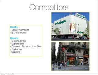Competitors

                Health:
                - Local Pharmacies
                - El Corte Ingles

                Beauty:
                - El Corte Ingles
                - Supermarket
                - Cosmetic Stores such as Gala
                - Bodyshop
                - Sephora




Tuesday, 2 February 2010
 