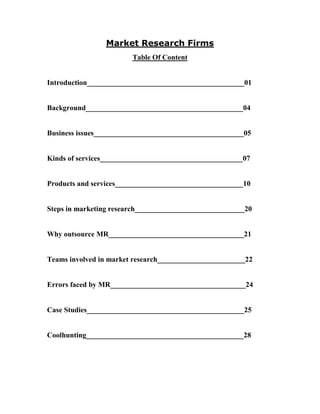 Market Research Firms
Table Of Content
Introduction___________________________________________01
Background___________________________________________04
Business issues_________________________________________05
Kinds of services_______________________________________07
Products and services___________________________________10
Steps in marketing research______________________________20
Why outsource MR_____________________________________21
Teams involved in market research________________________22
Errors faced by MR_____________________________________24
Case Studies___________________________________________25
Coolhunting___________________________________________28
 