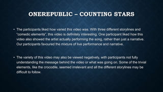 ONEREPUBLIC – COUNTING STARS
• The participants liked how varied this video was. With three different storylines and
“comedic elements”, this video is definitely interesting. One participant liked how this
video also showed the artist actually performing the song, rather than just a narrative.
Our participants favoured the mixture of live performance and narrative.
• The variety of this video may also be viewed negatively, with participants not fully
understanding the message behind the video or what was going on. Some of the trivial
elements, like the crocodile, seemed irrelevant and all the different storylines may be
difficult to follow.
 