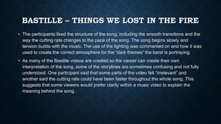 BASTILLE – THINGS WE LOST IN THE FIRE
• The participants liked the structure of the song, including the smooth transitions and the
way the cutting rate changes to the pace of the song. The song begins slowly and
tension builds with the music. The use of the lighting was commented on and how it was
used to create the correct atmosphere for the “dark themes” the band is portraying.
• As many of the Bastille videos are created so the viewer can create their own
interpretation of the song, some of the storylines are sometimes confusing and not fully
understood. One participant said that some parts of the video felt “irrelevant” and
another said the cutting rate could have been faster throughout the whole song. This
suggests that some viewers would prefer clarity within a music video to explain the
meaning behind the song.
 