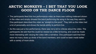 ARCTIC MONKEYS – I BET THAT YOU LOOK
GOOD ON THE DANCE FLOOR
• The participants liked this live performance video as there was nothing irrelevant shown
in the video and simply showed the band performing the song in the way they want to.
One participant described the video as “straight to the point”. They told us the video had
a lot of personality and shows the bands ability to perform live.
• As this was just a live performance, there was not a lot to criticise about the video. The
participants did add that this could be viewed as a little bit boring, and could be made
more interesting with varying the video with a narrative. One participant said that their
were not many close up shots of the band members, and could’ve been made better
with a variety of more shots.
 
