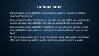 CONCLUSION
• 2/3 participants preferred Bastille’s music video, because they enjoyed the “abstract
ideas” and “dark themes” .
• One participant liked the Arctic Monkey’s video the most as it felt the most authentic, but
another participant claimed that the other two videos just felt more professional.
• One participant pointed out that the Arctic Monkey’s video shows the band as a whole,
whereas Bastille’s music video only really shows the singer and doesn’t represent the
band.
• Overall, the group agreed that a music video should include both narrative and footage
of the band performing, but too much live performance could be boring to watch.
 