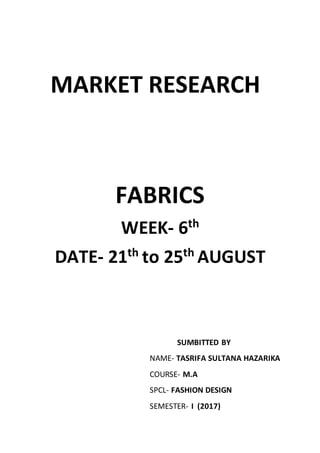 MARKET RESEARCH
FABRICS
WEEK- 6th
DATE- 21th
to 25th
AUGUST
SUMBITTED BY
NAME- TASRIFA SULTANA HAZARIKA
COURSE- M.A
SPCL- FASHION DESIGN
SEMESTER- I (2017)
 