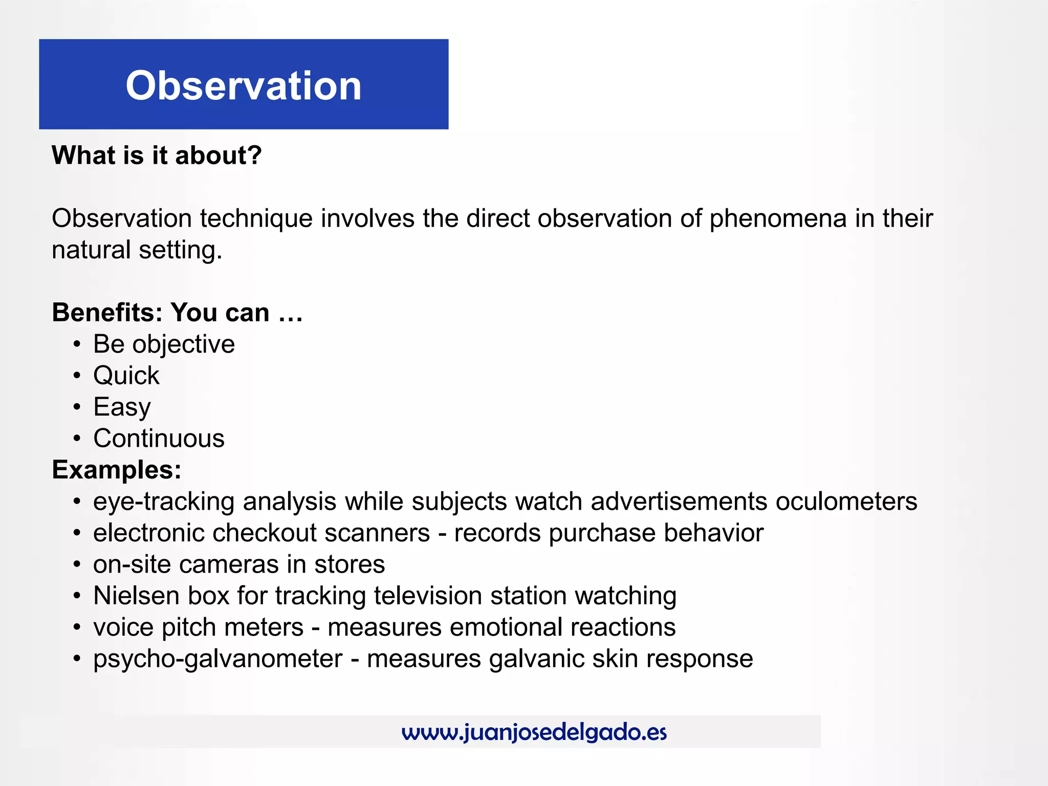 www.juanjosedelgado.es
Observation
What is it about?
Observation technique involves the direct observation of phenomena in their
natural setting.
Benefits: You can …
• Be objective
• Quick
• Easy
• Continuous
Examples:
• eye-tracking analysis while subjects watch advertisements oculometers
• electronic checkout scanners - records purchase behavior
• on-site cameras in stores
• Nielsen box for tracking television station watching
• voice pitch meters - measures emotional reactions
• psycho-galvanometer - measures galvanic skin response
 